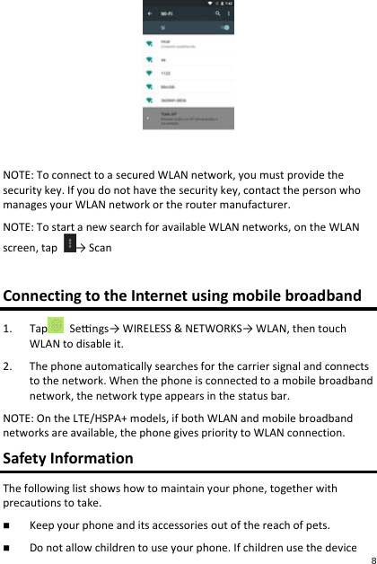 NOTE:ToconnecttoasecuredWLANnetwork,youmustprovidethesecuritykey.Ifyoudonothavethesecuritykey,contactthepersonwhomanagesyourWLANnetworkortheroutermanufacturer.NOTE:TostartanewsearchforavailableWLANnetworks,ontheWLANscreen,tap→ScanConnectingtotheInternetusingmobilebroadband1. Tap Sengs→WIRELESS&amp;NETWORKS→WLAN,thentouchWLANtodisableit.2. Thephoneautomaticallysearchesforthecarriersignalandconnectstothenetwork.Whenthephoneisconnectedtoamobilebroadbandnetwork,thenetworktypeappearsinthestatusbar.NOTE:OntheLTE/HSPA+models,ifbothWLANandmobilebroadbandnetworksareavailable,thephonegivesprioritytoWLANconnection.SafetyInformationThefollowinglistshowshowtomaintainyourphone,togetherwithprecautionstotake. Keepyourphoneanditsaccessoriesoutofthereachofpets. Donotallowchildrentouseyourphone.Ifchildrenusethedevice,8 