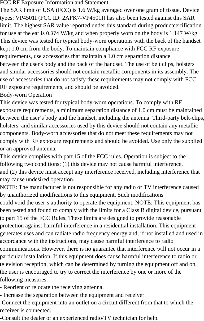 FCC RF Exposure Information and Statement The SAR limit of USA (FCC) is 1.6 W/kg averaged over one gram of tissue. Device types: VP4501I (FCC ID: 2AFK7-VP4501I) has also been tested against this SAR limit. The highest SAR value reported under this standard during productcertification  for use at the ear is 0.374 W/kg and when properly worn on the body is 1.147 W/kg.   This device was tested for typical body-worn operations with the back of the handset   kept 1.0 cm from the body. To maintain compliance with FCC RF exposure requirements, use accessories that maintain a 1.0 cm separation distance between the user&apos;s body and the back of the handset. The use of belt clips, holsters and similar accessories should not contain metallic components in its assembly. The use of accessories that do not satisfy these requirements may not comply with FCC RF exposure requirements, and should be avoided. Body-worn Operation This device was tested for typical body-worn operations. To comply with RF exposure requirements, a minimum separation distance of 1.0 cm must be maintained between the user’s body and the handset, including the antenna. Third-party belt-clips, holsters, and similar accessories used by this device should not contain any metallic components. Body-worn accessories that do not meet these requirements may not comply with RF exposure requirements and should be avoided. Use only the supplied or an approved antenna. This device complies with part 15 of the FCC rules. Operation is subject to the following two conditions: (1) this device may not cause harmful interference, and (2) this device must accept any interference received, including interference that may cause undesired operation. NOTE: The manufacturer is not responsible for any radio or TV interference caused by unauthorized modifications to this equipment. Such modifications could void the user’s authority to operate the equipment. NOTE: This equipment has been tested and found to comply with the limits for a Class B digital device, pursuant to part 15 of the FCC Rules. These limits are designed to provide reasonable protection against harmful interference in a residential installation. This equipment generates uses and can radiate radio frequency energy and, if not installed and used in accordance with the instructions, may cause harmful interference to radio communications. However, there is no guarantee that interference will not occur in a particular installation. If this equipment does cause harmful interference to radio or television reception, which can be determined by turning the equipment off and on, the user is encouraged to try to correct the interference by one or more of the following measures: - Reorient or relocate the receiving antenna. - Increase the separation between the equipment and receiver. -Connect the equipment into an outlet on a circuit different from that to which the receiver is connected. -Consult the dealer or an experienced radio/TV technician for help. 