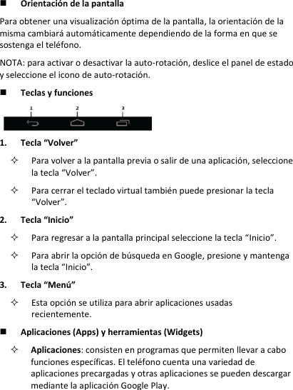  Orientación de la pantalla  Para obtener una visualización óptima de la pantalla, la orientación de la misma cambiará automáticamente dependiendo de la forma en que se sostenga el teléfono.  NOTA: para activar o desactivar la auto-rotación, deslice el panel de estado y seleccione el icono de auto-rotación.   Teclas y funciones  1. Tecla “Volver”  Para volver a la pantalla previa o salir de una aplicación, seleccione la tecla “Volver”.   Para cerrar el teclado virtual también puede presionar la tecla “Volver”.  2. Tecla “Inicio”   Para regresar a la pantalla principal seleccione la tecla “Inicio”.   Para abrir la opción de búsqueda en Google, presione y mantenga la tecla “Inicio”.  3. Tecla “Menú”   Esta opción se utiliza para abrir aplicaciones usadas recientemente.  Aplicaciones (Apps) y herramientas (Widgets)  Aplicaciones: consisten en programas que permiten llevar a cabo funciones específicas. El teléfono cuenta una variedad de aplicaciones precargadas y otras aplicaciones se pueden descargar mediante la aplicación Google Play.  