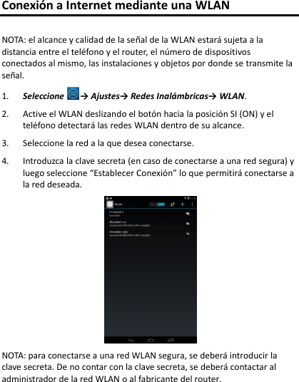 Conexión a Internet mediante una WLAN  NOTA: el alcance y calidad de la señal de la WLAN estará sujeta a la distancia entre el teléfono y el router, el número de dispositivos conectados al mismo, las instalaciones y objetos por donde se transmite la señal. 1. Seleccione → Ajustes→ Redes Inalámbricas→ WLAN. 2. Active el WLAN deslizando el botón hacia la posición SI (ON) y el teléfono detectará las redes WLAN dentro de su alcance. 3. Seleccione la red a la que desea conectarse. 4. Introduzca la clave secreta (en caso de conectarse a una red segura) y luego seleccione “Establecer Conexión” lo que permitirá conectarse a la red deseada.   NOTA: para conectarse a una red WLAN segura, se deberá introducir la clave secreta. De no contar con la clave secreta, se deberá contactar al administrador de la red WLAN o al fabricante del router. 