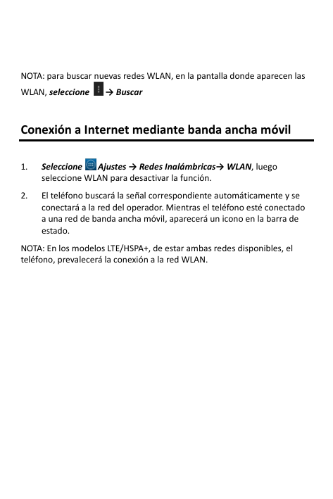   NOTA: para buscar nuevas redes WLAN, en la pantalla donde aparecen las WLAN, seleccione   → Buscar   Conexión a Internet mediante banda ancha móvil  1. Seleccione  Ajustes → Redes Inalámbricas→ WLAN, luego seleccione WLAN para desactivar la función.  2. El teléfono buscará la señal correspondiente automáticamente y se conectará a la red del operador. Mientras el teléfono esté conectado a una red de banda ancha móvil, aparecerá un icono en la barra de estado.  NOTA: En los modelos LTE/HSPA+, de estar ambas redes disponibles, el teléfono, prevalecerá la conexión a la red WLAN.   