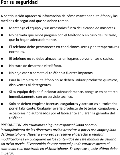 Por su seguridad A continuación aparecerá información de cómo mantener el teléfono y las medidas de seguridad que se deben tomar.  Mantenga el equipo y sus accesorios fuera del alcance de mascotas.No permita que niños jueguen con el teléfono y en caso de utilizarlo, que lo hagan adecuadamente.El teléfono debe permanecer en condiciones secas y en temperaturasnormales.El teléfono no se debe almacenar en lugares polvorientos o sucios.No trate de desarmar el teléfono.No deje caer o someta el teléfono a fuertes impactos. Para la limpieza del teléfono no se deben utilizar productos químicos, disolventes ni detergentes.Si su equipo deja de funcionar adecuadamente, póngase en contactoinmediatamente con un servicio técnico.Sólo se deben emplear baterías, cargadores y accesorios autorizados por el fabricante. Cualquier avería producto de baterías, cargadores y accesorios no autorizados por el fabricante anularán la garantía delteléfono.PRECAUCIÓN: No asumimos ninguna responsabilidad sobre el incumplimiento de las directrices arriba descritas o por el uso inapropiado del Smartphone. Nuestra empresa se reserva el derecho a realizar modificaciones en cualquiera de los contenidos de este manual de usuario sin aviso previo. El contenido de este manual puede variar respecto al contenido real mostrado en el Smartphone. En cuyo caso, este último debe imperar. 