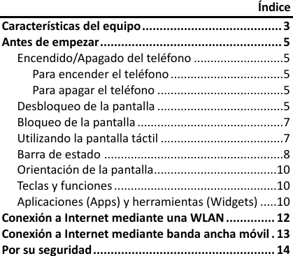 Índice Características del equipo ........................................ 3 Antes de empezar .................................................... 5 Encendido/Apagado del teléfono ...........................5 Para encender el teléfono ..................................5 Para apagar el teléfono ......................................5 Desbloqueo de la pantalla ......................................5 Bloqueo de la pantalla ............................................7 Utilizando la pantalla táctil .....................................7 Barra de estado ......................................................8 Orientación de la pantalla.....................................10 Teclas y funciones .................................................10 Aplicaciones (Apps) y herramientas (Widgets) .....10 Conexión a Internet mediante una WLAN .............. 12 Conexión a Internet mediante banda ancha móvil . 13 Por su seguridad .................................................... 14   