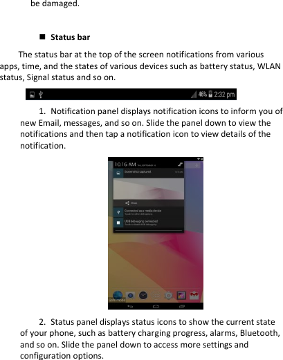 be damaged.   Status bar The status bar at the top of the screen notifications from various apps, time, and the states of various devices such as battery status, WLAN status, Signal status and so on.  1. Notification panel displays notification icons to inform you of new Email, messages, and so on. Slide the panel down to view the notifications and then tap a notification icon to view details of the notification.  2. Status panel displays status icons to show the current state of your phone, such as battery charging progress, alarms, Bluetooth, and so on. Slide the panel down to access more settings and configuration options. 