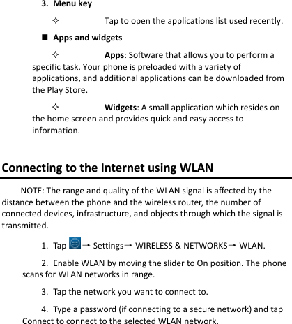 3. Menu keyTap to open the applications list used recently. Apps and widgetsApps: Software that allows you to perform a specific task. Your phone is preloaded with a variety of applications, and additional applications can be downloaded from the Play Store. Widgets: A small application which resides on the home screen and provides quick and easy access to information. Connecting to the Internet using WLAN NOTE: The range and quality of the WLAN signal is affected by the distance between the phone and the wireless router, the number of connected devices, infrastructure, and objects through which the signal is transmitted. 1. Tap → Settings→ WIRELESS &amp; NETWORKS→ WLAN. 2. Enable WLAN by moving the slider to On position. The phonescans for WLAN networks in range. 3. Tap the network you want to connect to.4. Type a password (if connecting to a secure network) and tap Connect to connect to the selected WLAN network. 
