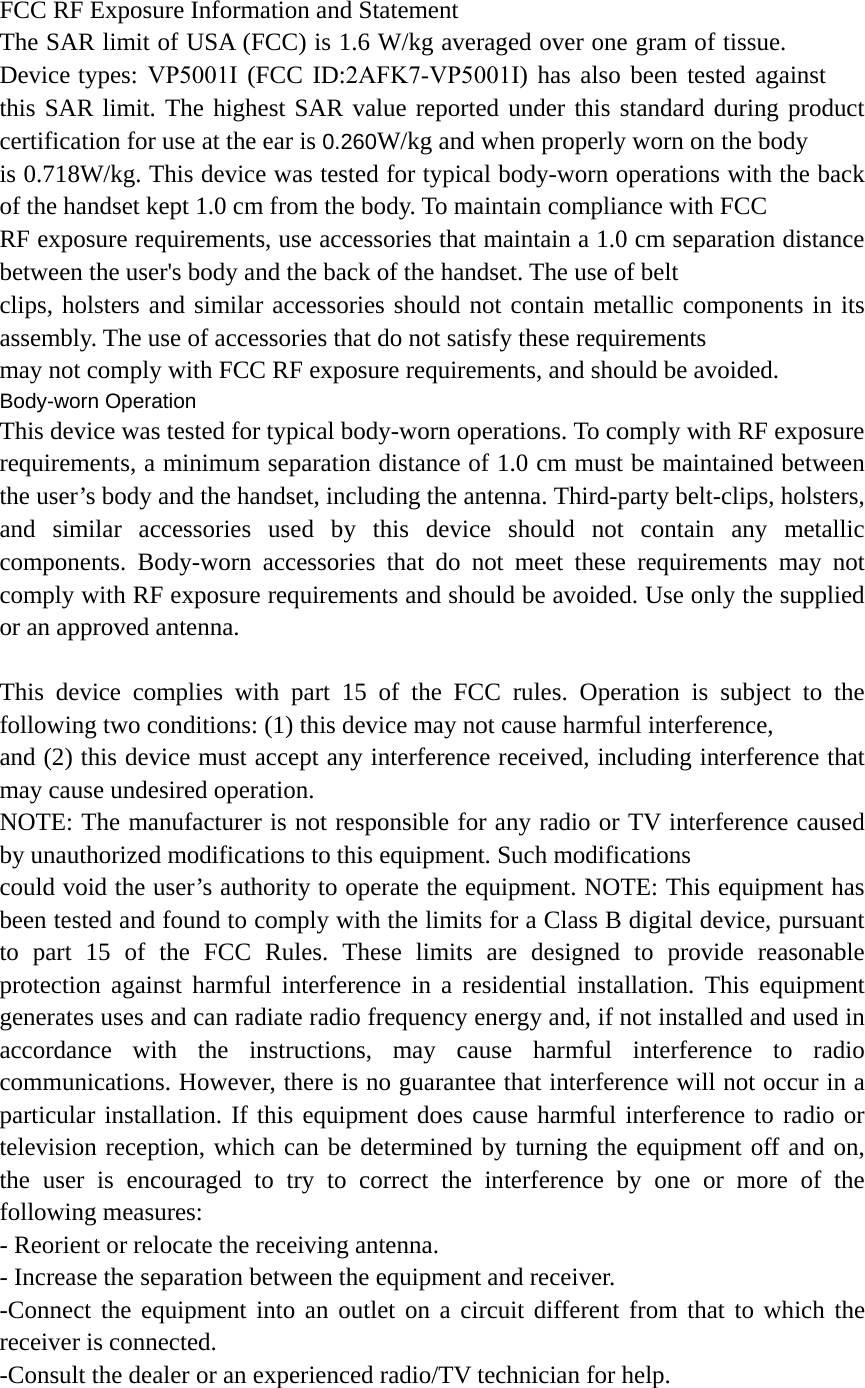 FCC RF Exposure Information and Statement The SAR limit of USA (FCC) is 1.6 W/kg averaged over one gram of tissue. Device types: VP5001I (FCC ID:2AFK7-VP5001I) has also been tested against this SAR limit. The highest SAR value reported under this standard during product certification for use at the ear is 0.260W/kg and when properly worn on the body is 0.718W/kg. This device was tested for typical body-worn operations with the back of the handset kept 1.0 cm from the body. To maintain compliance with FCC RF exposure requirements, use accessories that maintain a 1.0 cm separation distance between the user&apos;s body and the back of the handset. The use of belt clips, holsters and similar accessories should not contain metallic components in its assembly. The use of accessories that do not satisfy these requirements may not comply with FCC RF exposure requirements, and should be avoided. Body-worn Operation This device was tested for typical body-worn operations. To comply with RF exposure requirements, a minimum separation distance of 1.0 cm must be maintained between the user’s body and the handset, including the antenna. Third-party belt-clips, holsters, and similar accessories used by this device should not contain any metallic components. Body-worn accessories that do not meet these requirements may not comply with RF exposure requirements and should be avoided. Use only the supplied or an approved antenna. This device complies with part 15 of the FCC rules. Operation is subject to the following two conditions: (1) this device may not cause harmful interference, and (2) this device must accept any interference received, including interference that may cause undesired operation. NOTE: The manufacturer is not responsible for any radio or TV interference caused by unauthorized modifications to this equipment. Such modifications could void the user’s authority to operate the equipment. NOTE: This equipment has been tested and found to comply with the limits for a Class B digital device, pursuant to part 15 of the FCC Rules. These limits are designed to provide reasonable protection against harmful interference in a residential installation. This equipment generates uses and can radiate radio frequency energy and, if not installed and used in accordance with the instructions, may cause harmful interference to radio communications. However, there is no guarantee that interference will not occur in a particular installation. If this equipment does cause harmful interference to radio or television reception, which can be determined by turning the equipment off and on, the user is encouraged to try to correct the interference by one or more of the following measures: - Reorient or relocate the receiving antenna. - Increase the separation between the equipment and receiver. -Connect the equipment into an outlet on a circuit different from that to which the receiver is connected. -Consult the dealer or an experienced radio/TV technician for help. 