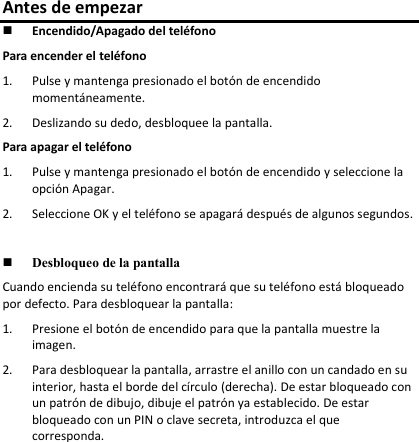 Antes de empezar  Encendido/Apagado del teléfono Para encender el teléfono 1. Pulse y mantenga presionado el botón de encendido momentáneamente.  2. Deslizando su dedo, desbloquee la pantalla.  Para apagar el teléfono 1. Pulse y mantenga presionado el botón de encendido y seleccione la opción Apagar. 2. Seleccione OK y el teléfono se apagará después de algunos segundos.   Desbloqueo de la pantalla Cuando encienda su teléfono encontrará que su teléfono está bloqueado por defecto. Para desbloquear la pantalla:  1. Presione el botón de encendido para que la pantalla muestre la imagen. 2. Para desbloquear la pantalla, arrastre el anillo con un candado en su interior, hasta el borde del círculo (derecha). De estar bloqueado con un patrón de dibujo, dibuje el patrón ya establecido. De estar bloqueado con un PIN o clave secreta, introduzca el que corresponda.      