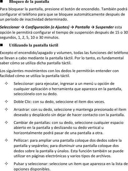  Bloqueo de la pantalla Para bloquear la pantalla, presione el botón de encendido. También podrá configurar el teléfono para que se bloquee automáticamente después de un período de inactividad determinado.  Seleccionar → Configuración (o Ajustes) → Pantalla → Suspender esta opción le permitirá configurar el tiempo de suspensión después de 15 o 30 segundos, 1, 2, 5, 10 o 30 minutos.  Utilizando la pantalla táctil Excepto el encendido/apagado y volumen, todas las funciones del teléfono se llevan a cabo mediante la pantalla táctil. Por lo tanto, es fundamental saber cómo se utiliza dicha pantalla táctil.  Los siguientes movimientos con los dedos le permitirán entender con facilidad cómo se utiliza la pantalla táctil.   Seleccionar: para ejecutar, ingresar a un menú u opción de cualquier aplicación o herramienta que aparezca en la pantalla, selecciónelo con su dedo.  Doble Clic: con su dedo, seleccione el ítem dos veces.  Arrastrar: con su dedo, seleccione y mantenga presionado el ítem deseado y desplácelo sin dejar de hacer contacto con la pantalla.   Cambiar de pantallas: con su dedo, seleccione cualquier espacio abierto en la pantalla y deslizando su dedo vertical u horizontalmente podrá pasar de una pantalla a otra.   Pellizcar: para ampliar una pantalla coloque dos dedos sobre la pantalla y sepárelos; para disminuir una pantalla coloque dos dedos sobre la pantalla y únalos. Esta función también se puede utilizar en páginas electrónicas y varios tipos de archivos.   Pulsar y seleccionar: seleccione un ítem que aparezca en la lista de opciones disponibles.  