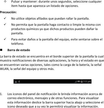  Pulsar y mantener: durante unos segundos, seleccione cualquier ítem hasta que aparezca un listado de opciones.  Precaución:  No utilice objetos afilados que puedan rallar la pantalla.   No permita que la pantalla haga contacto o limpie la misma con productos químicos ya que dichos productos pueden dañar la pantalla.   Para evitar daños a la pantalla del equipo, evite sentarse sobre el teléfono.   Barra de estado  La barra de estado se encuentra en el borde superior de la pantalla la cual muestra notificaciones de diversas aplicaciones, la hora y el estado en que se encuentran varias opciones, tales como la carga de la batería, la señal WLAN, la señal del equipo y otros más.     1. Los iconos del panel de notificación le brinda información acerca de correo electrónico, mensajes y de otras funciones. Para visualizar esta información deslice la barra superior hacia abajo y seleccione el icono deseado que a su vez le permitirá visualizar la información. 