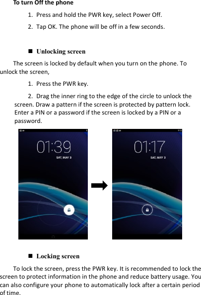 To turn Off the phone 1. Press and hold the PWR key, select Power Off.2. Tap OK. The phone will be off in a few seconds.Unlocking screenThe screen is locked by default when you turn on the phone. To unlock the screen, 1. Press the PWR key.2. Drag the inner ring to the edge of the circle to unlock thescreen. Draw a pattern if the screen is protected by pattern lock. Enter a PIN or a password if the screen is locked by a PIN or a password. Locking screenTo lock the screen, press the PWR key. It is recommended to lock the screen to protect information in the phone and reduce battery usage. You can also configure your phone to automatically lock after a certain period of time.  