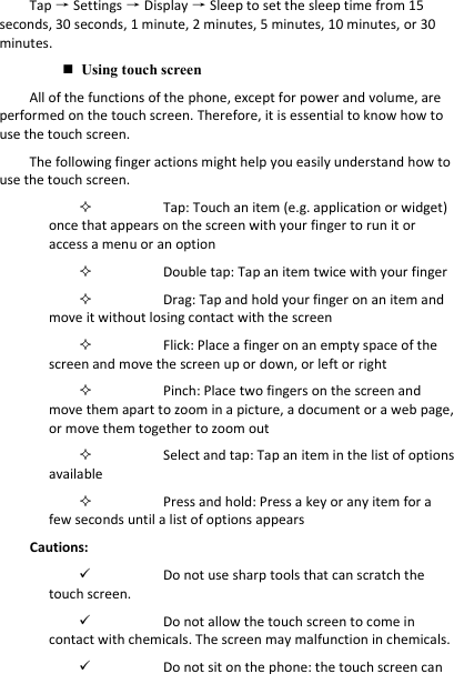 Tap → Settings → Display → Sleep to set the sleep time from 15 seconds, 30 seconds, 1 minute, 2 minutes, 5 minutes, 10 minutes, or 30 minutes. Using touch screenAll of the functions of the phone, except for power and volume, are performed on the touch screen. Therefore, it is essential to know how to use the touch screen. The following finger actions might help you easily understand how to use the touch screen. Tap: Touch an item (e.g. application or widget) once that appears on the screen with your finger to run it or access a menu or an option Double tap: Tap an item twice with your finger  Drag: Tap and hold your finger on an item and move it without losing contact with the screen Flick: Place a finger on an empty space of the screen and move the screen up or down, or left or right Pinch: Place two fingers on the screen and move them apart to zoom in a picture, a document or a web page, or move them together to zoom out Select and tap: Tap an item in the list of options available Press and hold: Press a key or any item for a few seconds until a list of options appears Cautions: Do not use sharp tools that can scratch the touch screen. Do not allow the touch screen to come in contact with chemicals. The screen may malfunction in chemicals. Do not sit on the phone: the touch screen can 