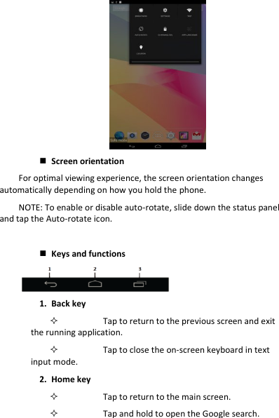 Screen orientationFor optimal viewing experience, the screen orientation changes automatically depending on how you hold the phone. NOTE: To enable or disable auto-rotate, slide down the status panel and tap the Auto-rotate icon. Keys and functions 1. Back keyTap to return to the previous screen and exit the running application. Tap to close the on-screen keyboard in text input mode. 2. Home keyTap to return to the main screen. Tap and hold to open the Google search. 
