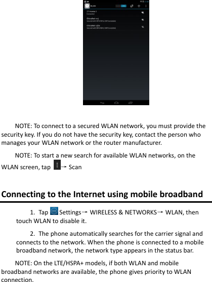 NOTE: To connect to a secured WLAN network, you must provide the security key. If you do not have the security key, contact the person who manages your WLAN network or the router manufacturer. NOTE: To start a new search for available WLAN networks, on the WLAN screen, tap  → Scan Connecting to the Internet using mobile broadband 1. Tap  Settings→ WIRELESS &amp; NETWORKS→ WLAN, then touch WLAN to disable it. 2. The phone automatically searches for the carrier signal and connects to the network. When the phone is connected to a mobile broadband network, the network type appears in the status bar. NOTE: On the LTE/HSPA+ models, if both WLAN and mobile broadband networks are available, the phone gives priority to WLAN connection. 
