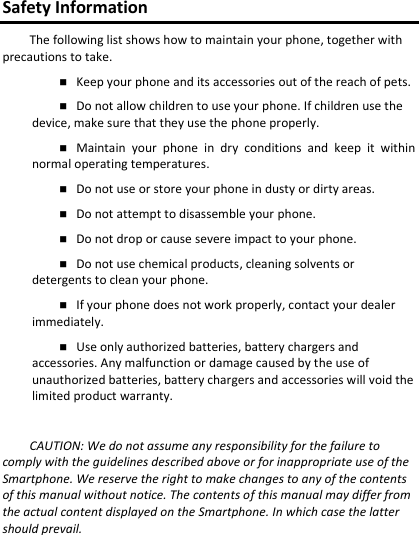 Safety Information The following list shows how to maintain your phone, together with precautions to take. Keep your phone and its accessories out of the reach of pets.Do not allow children to use your phone. If children use the device, make sure that they use the phone properly. Maintain  your  phone  in  dry  conditions  and  keep  it  withinnormal operating temperatures.  Do not use or store your phone in dusty or dirty areas.Do not attempt to disassemble your phone.Do not drop or cause severe impact to your phone.Do not use chemical products, cleaning solvents or detergents to clean your phone. If your phone does not work properly, contact your dealerimmediately. Use only authorized batteries, battery chargers andaccessories. Any malfunction or damage caused by the use of unauthorized batteries, battery chargers and accessories will void the limited product warranty. CAUTION: We do not assume any responsibility for the failure to comply with the guidelines described above or for inappropriate use of the Smartphone. We reserve the right to make changes to any of the contents of this manual without notice. The contents of this manual may differ from the actual content displayed on the Smartphone. In which case the latter should prevail. 