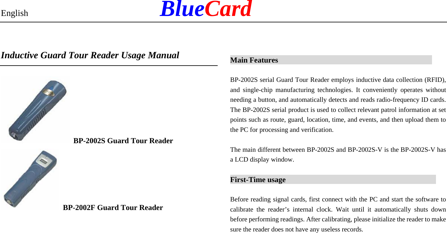 English            BlueCard  Inductive Guard Tour Reader Usage Manual    BP-2002S Guard Tour Reader   BP-2002F Guard Tour Reader      Main Features                                           BP-2002S serial Guard Tour Reader employs inductive data collection (RFID), and single-chip manufacturing technologies. It conveniently operates without needing a button, and automatically detects and reads radio-frequency ID cards. The BP-2002S serial product is used to collect relevant patrol information at set points such as route, guard, location, time, and events, and then upload them to the PC for processing and verification. The main different between BP-2002S and BP-2002S-V is the BP-2002S-V has a LCD display window. First-Time usage                                          Before reading signal cards, first connect with the PC and start the software to calibrate the reader’s internal clock. Wait until it automatically shuts down before performing readings. After calibrating, please initialize the reader to make sure the reader does not have any useless records.       