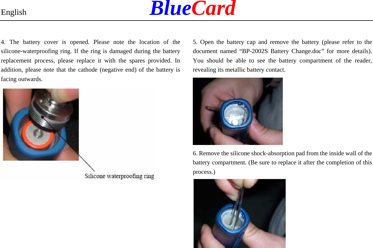 English            BlueCard 4. The battery cover is opened. Please note the location of the silicone-waterproofing ring. If the ring is damaged during the battery replacement process, please replace it with the spares provided. In addition, please note that the cathode (negative end) of the battery is facing outwards.           5. Open the battery cap and remove the battery (please refer to the document named “BP-2002S Battery Change.doc” for more details). You should be able to see the battery compartment of the reader, revealing its metallic battery contact.  6. Remove the silicone shock-absorption pad from the inside wall of the battery compartment. (Be sure to replace it after the completion of this process.)  