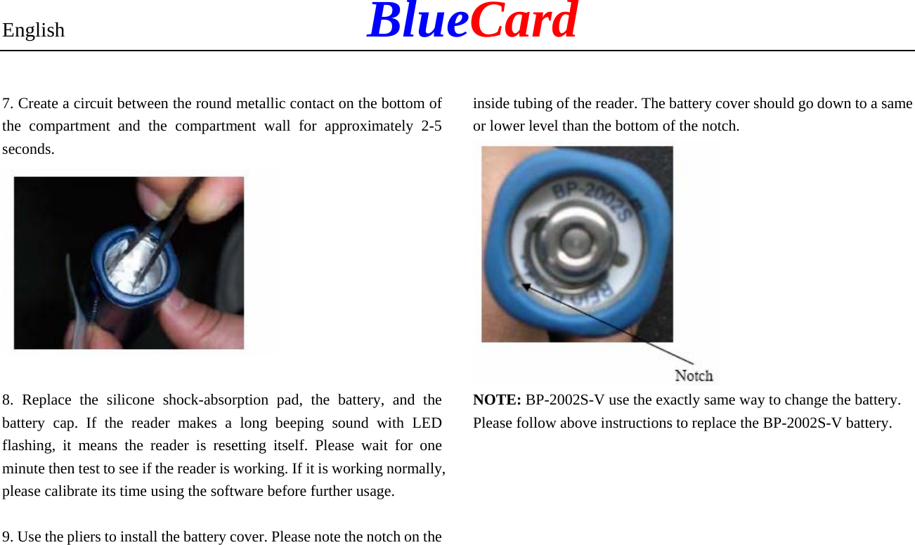 English            BlueCard 7. Create a circuit between the round metallic contact on the bottom of the compartment and the compartment wall for approximately 2-5 seconds.   8. Replace the silicone shock-absorption pad, the battery, and the battery cap. If the reader makes a long beeping sound with LED flashing, it means the reader is resetting itself. Please wait for one minute then test to see if the reader is working. If it is working normally, please calibrate its time using the software before further usage.  9. Use the pliers to install the battery cover. Please note the notch on the inside tubing of the reader. The battery cover should go down to a same or lower level than the bottom of the notch.  NOTE: BP-2002S-V use the exactly same way to change the battery. Please follow above instructions to replace the BP-2002S-V battery.    