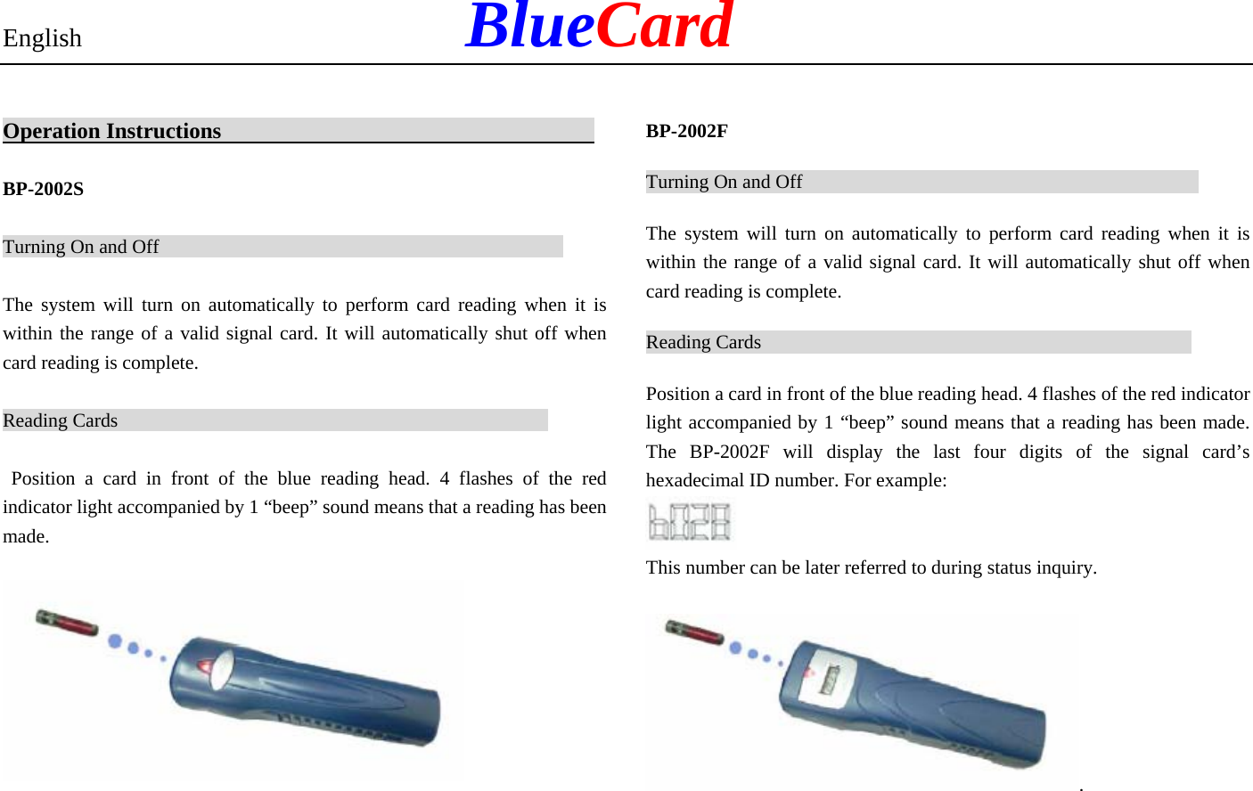 English            BlueCard Operation Instructions                                    BP-2002S Turning On and Off                                                The system will turn on automatically to perform card reading when it is within the range of a valid signal card. It will automatically shut off when card reading is complete.   Reading Cards                                                    Position a card in front of the blue reading head. 4 flashes of the red indicator light accompanied by 1 “beep” sound means that a reading has been made.  BP-2002F Turning On and Off                                               The system will turn on automatically to perform card reading when it is within the range of a valid signal card. It will automatically shut off when card reading is complete. Reading Cards                                                   Position a card in front of the blue reading head. 4 flashes of the red indicator light accompanied by 1 “beep” sound means that a reading has been made. The BP-2002F will display the last four digits of the signal card’s hexadecimal ID number. For example:     This number can be later referred to during status inquiry. . 