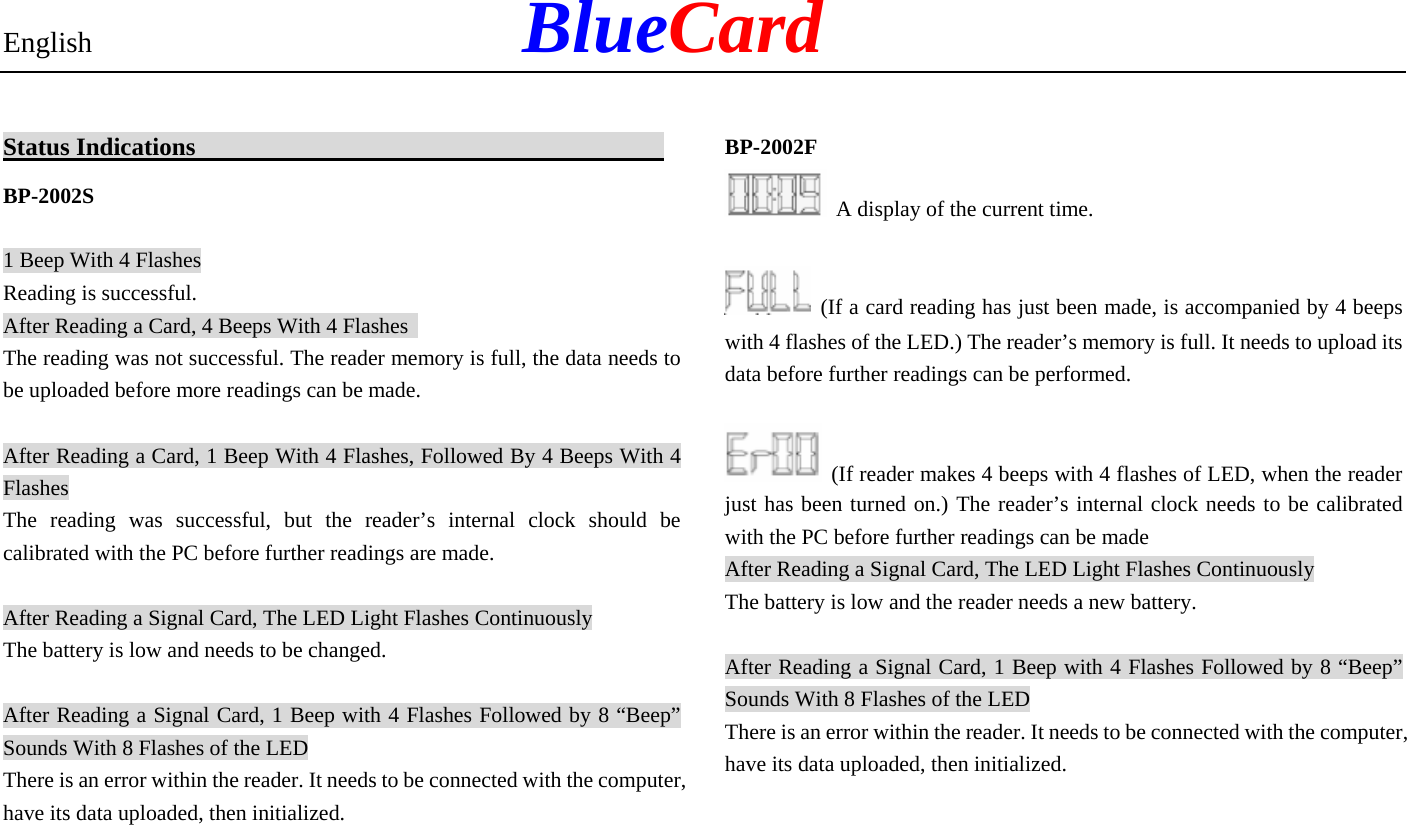 English            BlueCard Status Indications                                             BP-2002S 1 Beep With 4 Flashes Reading is successful. After Reading a Card, 4 Beeps With 4 Flashes   The reading was not successful. The reader memory is full, the data needs to be uploaded before more readings can be made. After Reading a Card, 1 Beep With 4 Flashes, Followed By 4 Beeps With 4 Flashes The reading was successful, but the reader’s internal clock should be calibrated with the PC before further readings are made. After Reading a Signal Card, The LED Light Flashes Continuously The battery is low and needs to be changed. After Reading a Signal Card, 1 Beep with 4 Flashes Followed by 8 “Beep” Sounds With 8 Flashes of the LED There is an error within the reader. It needs to be connected with the computer, have its data uploaded, then initialized.  BP-2002F   A display of the current time.  (If a card reading has just been made, is accompanied by 4 beeps with 4 flashes of the LED.) The reader’s memory is full. It needs to upload its data before further readings can be performed.  (If reader makes 4 beeps with 4 flashes of LED, when the reader just has been turned on.) The reader’s internal clock needs to be calibrated with the PC before further readings can be made After Reading a Signal Card, The LED Light Flashes Continuously The battery is low and the reader needs a new battery. After Reading a Signal Card, 1 Beep with 4 Flashes Followed by 8 “Beep” Sounds With 8 Flashes of the LED There is an error within the reader. It needs to be connected with the computer, have its data uploaded, then initialized.  