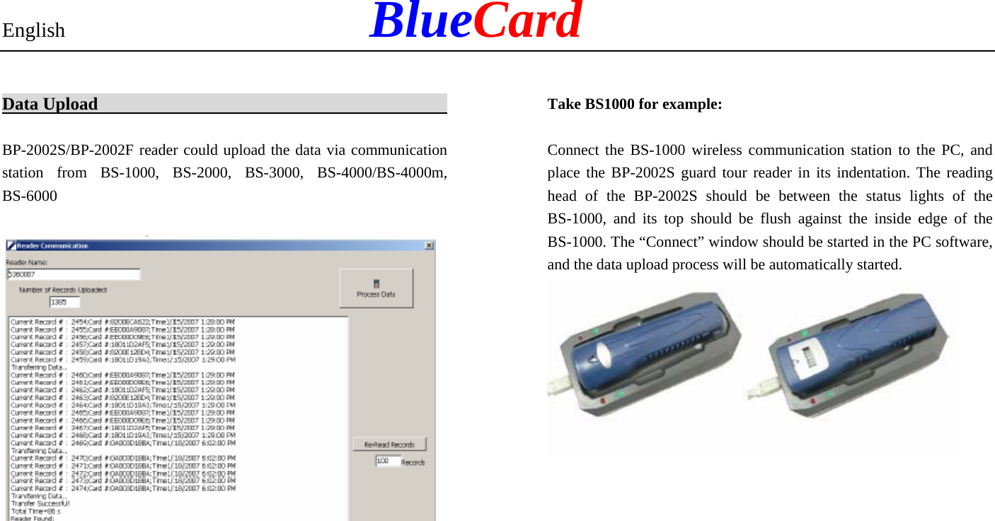 English            BlueCard Data Upload                                             BP-2002S/BP-2002F reader could upload the data via communication station from BS-1000, BS-2000, BS-3000, BS-4000/BS-4000m, BS-6000   Take BS1000 for example: Connect the BS-1000 wireless communication station to the PC, and place the BP-2002S guard tour reader in its indentation. The reading head of the BP-2002S should be between the status lights of the BS-1000, and its top should be flush against the inside edge of the BS-1000. The “Connect” window should be started in the PC software, and the data upload process will be automatically started. 