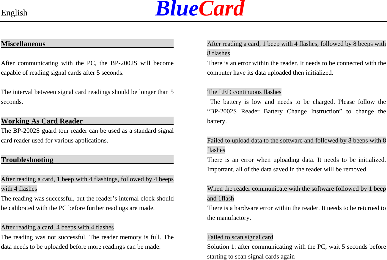 English            BlueCard Miscellaneous                                            After communicating with the PC, the BP-2002S will become capable of reading signal cards after 5 seconds. The interval between signal card readings should be longer than 5 seconds. Working As Card Reader                                  The BP-2002S guard tour reader can be used as a standard signal card reader used for various applications. Troubleshooting                                          After reading a card, 1 beep with 4 flashings, followed by 4 beeps with 4 flashes The reading was successful, but the reader’s internal clock should be calibrated with the PC before further readings are made. After reading a card, 4 beeps with 4 flashes The reading was not successful. The reader memory is full. The data needs to be uploaded before more readings can be made. After reading a card, 1 beep with 4 flashes, followed by 8 beeps with 8 flashes There is an error within the reader. It needs to be connected with the computer have its data uploaded then initialized.   The LED continuous flashes  The battery is low and needs to be charged. Please follow the “BP-2002S Reader Battery Change Instruction” to change the battery. Failed to upload data to the software and followed by 8 beeps with 8 flashes There is an error when uploading data. It needs to be initialized. Important, all of the data saved in the reader will be removed. When the reader communicate with the software followed by 1 beep and 1flash There is a hardware error within the reader. It needs to be returned to the manufactory. Failed to scan signal card Solution 1: after communicating with the PC, wait 5 seconds before starting to scan signal cards again   