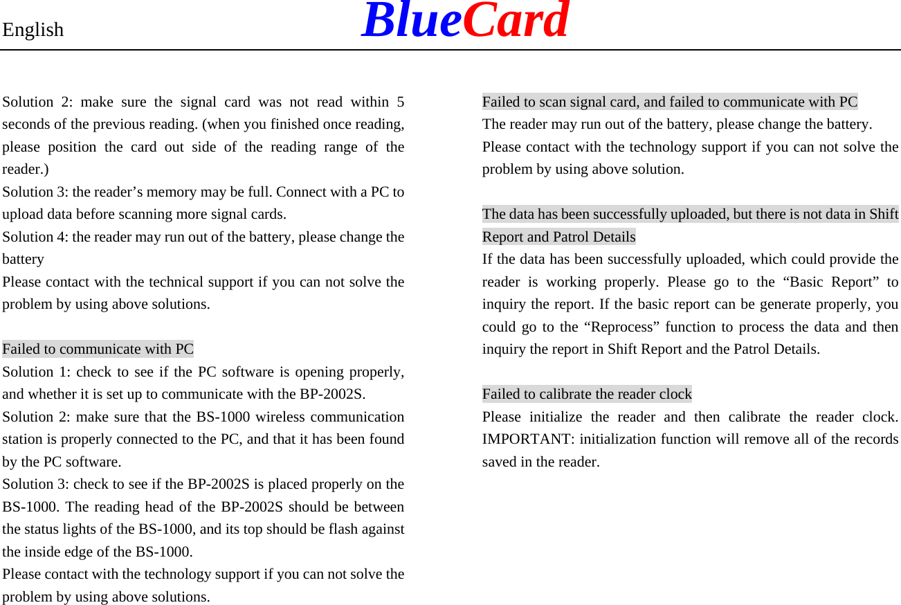 English            BlueCard Solution 2: make sure the signal card was not read within 5 seconds of the previous reading. (when you finished once reading, please position the card out side of the reading range of the reader.) Solution 3: the reader’s memory may be full. Connect with a PC to upload data before scanning more signal cards. Solution 4: the reader may run out of the battery, please change the battery Please contact with the technical support if you can not solve the problem by using above solutions. Failed to communicate with PC Solution 1: check to see if the PC software is opening properly, and whether it is set up to communicate with the BP-2002S. Solution 2: make sure that the BS-1000 wireless communication station is properly connected to the PC, and that it has been found by the PC software. Solution 3: check to see if the BP-2002S is placed properly on the BS-1000. The reading head of the BP-2002S should be between the status lights of the BS-1000, and its top should be flash against the inside edge of the BS-1000. Please contact with the technology support if you can not solve the problem by using above solutions. Failed to scan signal card, and failed to communicate with PC The reader may run out of the battery, please change the battery. Please contact with the technology support if you can not solve the problem by using above solution. The data has been successfully uploaded, but there is not data in Shift Report and Patrol Details If the data has been successfully uploaded, which could provide the reader is working properly. Please go to the “Basic Report” to inquiry the report. If the basic report can be generate properly, you could go to the “Reprocess” function to process the data and then inquiry the report in Shift Report and the Patrol Details. Failed to calibrate the reader clock Please initialize the reader and then calibrate the reader clock. IMPORTANT: initialization function will remove all of the records saved in the reader.   