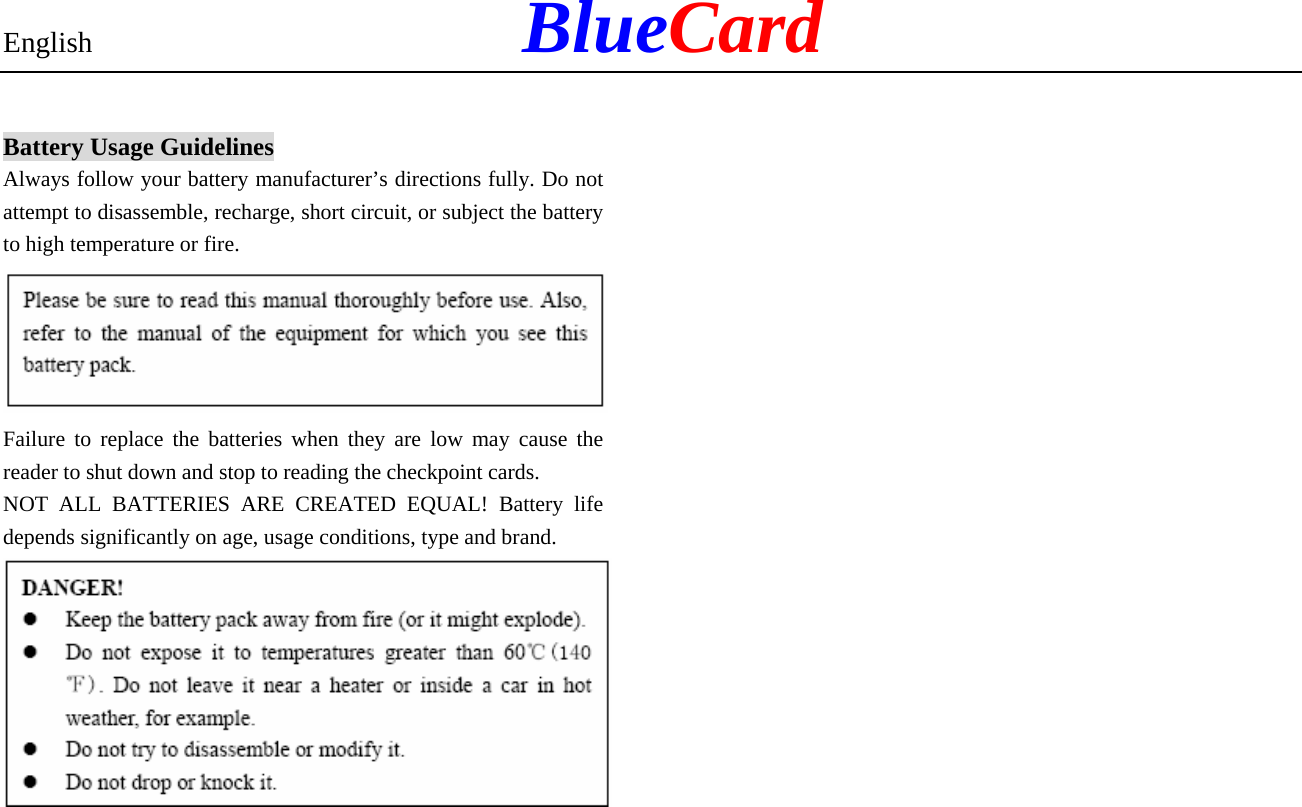 English            BlueCard Battery Usage Guidelines Always follow your battery manufacturer’s directions fully. Do not attempt to disassemble, recharge, short circuit, or subject the battery to high temperature or fire.  Failure to replace the batteries when they are low may cause the reader to shut down and stop to reading the checkpoint cards. NOT ALL BATTERIES ARE CREATED EQUAL! Battery life depends significantly on age, usage conditions, type and brand.                     