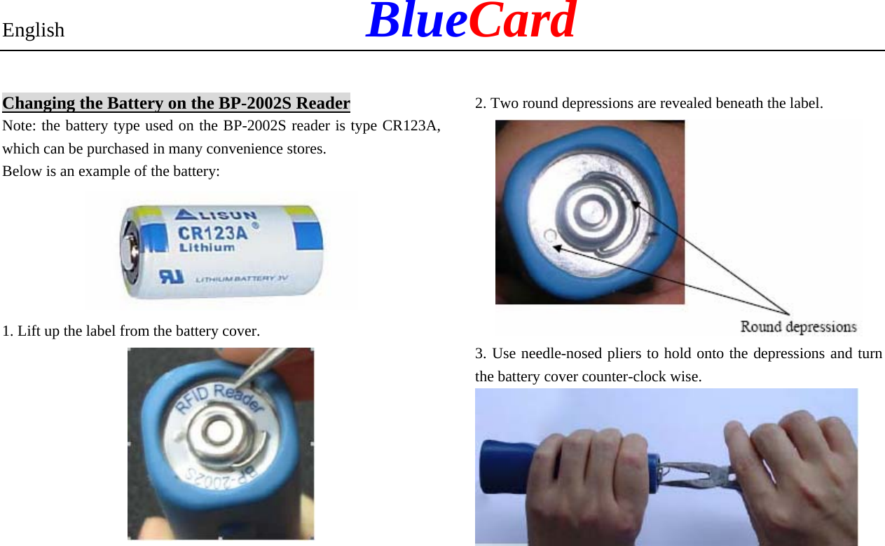 English            BlueCard Changing the Battery on the BP-2002S Reader Note: the battery type used on the BP-2002S reader is type CR123A, which can be purchased in many convenience stores. Below is an example of the battery:  1. Lift up the label from the battery cover.  2. Two round depressions are revealed beneath the label.  3. Use needle-nosed pliers to hold onto the depressions and turn the battery cover counter-clock wise.    