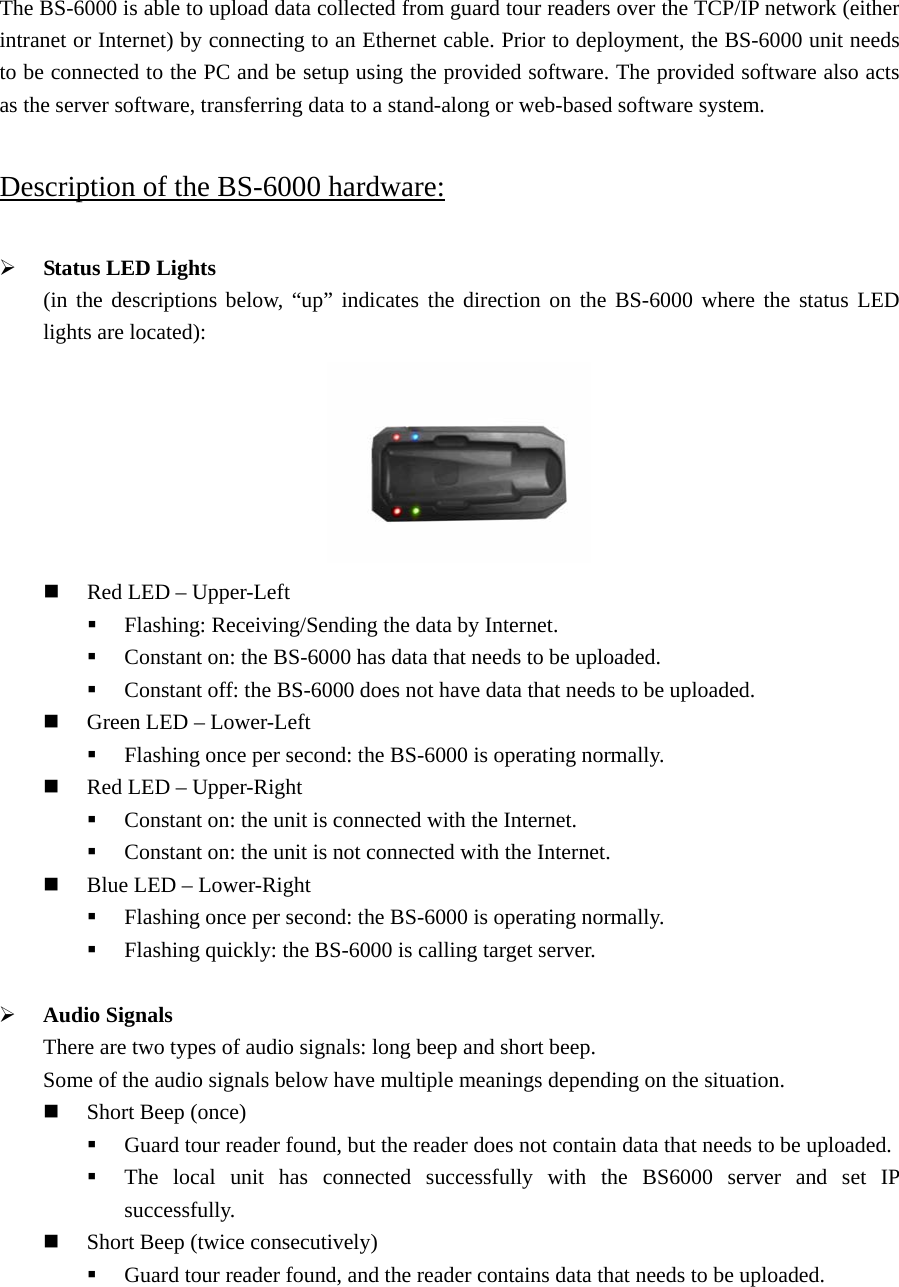 The BS-6000 is able to upload data collected from guard tour readers over the TCP/IP network (either intranet or Internet) by connecting to an Ethernet cable. Prior to deployment, the BS-6000 unit needs to be connected to the PC and be setup using the provided software. The provided software also acts as the server software, transferring data to a stand-along or web-based software system.  Description of the BS-6000 hardware:  ¾ Status LED Lights (in the descriptions below, “up” indicates the direction on the BS-6000 where the status LED lights are located):                                                              Red LED – Upper-Left  Flashing: Receiving/Sending the data by Internet.  Constant on: the BS-6000 has data that needs to be uploaded.  Constant off: the BS-6000 does not have data that needs to be uploaded.  Green LED – Lower-Left  Flashing once per second: the BS-6000 is operating normally.  Red LED – Upper-Right  Constant on: the unit is connected with the Internet.  Constant on: the unit is not connected with the Internet.  Blue LED – Lower-Right  Flashing once per second: the BS-6000 is operating normally.  Flashing quickly: the BS-6000 is calling target server.  ¾ Audio Signals There are two types of audio signals: long beep and short beep. Some of the audio signals below have multiple meanings depending on the situation.  Short Beep (once)  Guard tour reader found, but the reader does not contain data that needs to be uploaded.  The local unit has connected successfully with the BS6000 server and set IP successfully.  Short Beep (twice consecutively)  Guard tour reader found, and the reader contains data that needs to be uploaded.  