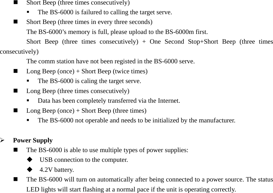  Short Beep (three times consecutively)  The BS-6000 is failured to calling the target serve.  Short Beep (three times in every three seconds)         The BS-6000’s memory is full, please upload to the BS-6000m first.         Short Beep (three times consecutively) + One Second Stop+Short Beep (three times consecutively)         The comm station have not been registed in the BS-6000 serve.  Long Beep (once) + Short Beep (twice times)  The BS-6000 is caling the target serve.  Long Beep (three times consecutively)  Data has been completely transferred via the Internet.  Long Beep (once) + Short Beep (three times)  The BS-6000 not operable and needs to be initialized by the manufacturer.  ¾ Power Supply  The BS-6000 is able to use multiple types of power supplies:  USB connection to the computer.  4.2V battery.  The BS-6000 will turn on automatically after being connected to a power source. The status LED lights will start flashing at a normal pace if the unit is operating correctly.   