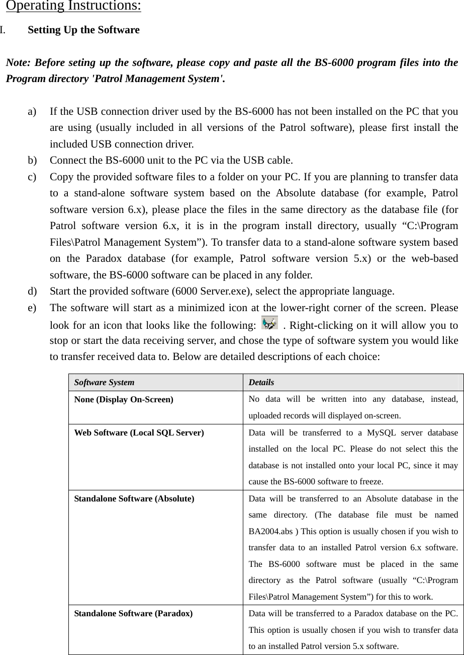 Operating Instructions:I. Setting Up the Software  Note: Before seting up the software, please copy and paste all the BS-6000 program files into the Program directory &apos;Patrol Management System&apos;.  a) If the USB connection driver used by the BS-6000 has not been installed on the PC that you are using (usually included in all versions of the Patrol software), please first install the included USB connection driver. b) Connect the BS-6000 unit to the PC via the USB cable. c) Copy the provided software files to a folder on your PC. If you are planning to transfer data to a stand-alone software system based on the Absolute database (for example, Patrol software version 6.x), please place the files in the same directory as the database file (for Patrol software version 6.x, it is in the program install directory, usually “C:\Program Files\Patrol Management System”). To transfer data to a stand-alone software system based on the Paradox database (for example, Patrol software version 5.x) or the web-based software, the BS-6000 software can be placed in any folder. d) Start the provided software (6000 Server.exe), select the appropriate language. e) The software will start as a minimized icon at the lower-right corner of the screen. Please look for an icon that looks like the following:    . Right-clicking on it will allow you to stop or start the data receiving server, and chose the type of software system you would like to transfer received data to. Below are detailed descriptions of each choice:                   Software System  Details None (Display On-Screen)  No data will be written into any database, instead, uploaded records will displayed on-screen. Web Software (Local SQL Server)  Data will be transferred to a MySQL server database installed on the local PC. Please do not select this the database is not installed onto your local PC, since it may cause the BS-6000 software to freeze. Standalone Software (Absolute)  Data will be transferred to an Absolute database in the same directory. (The database file must be named BA2004.abs ) This option is usually chosen if you wish to transfer data to an installed Patrol version 6.x software. The BS-6000 software must be placed in the same directory as the Patrol software (usually “C:\Program Files\Patrol Management System”) for this to work. Standalone Software (Paradox)  Data will be transferred to a Paradox database on the PC. This option is usually chosen if you wish to transfer data to an installed Patrol version 5.x software. 