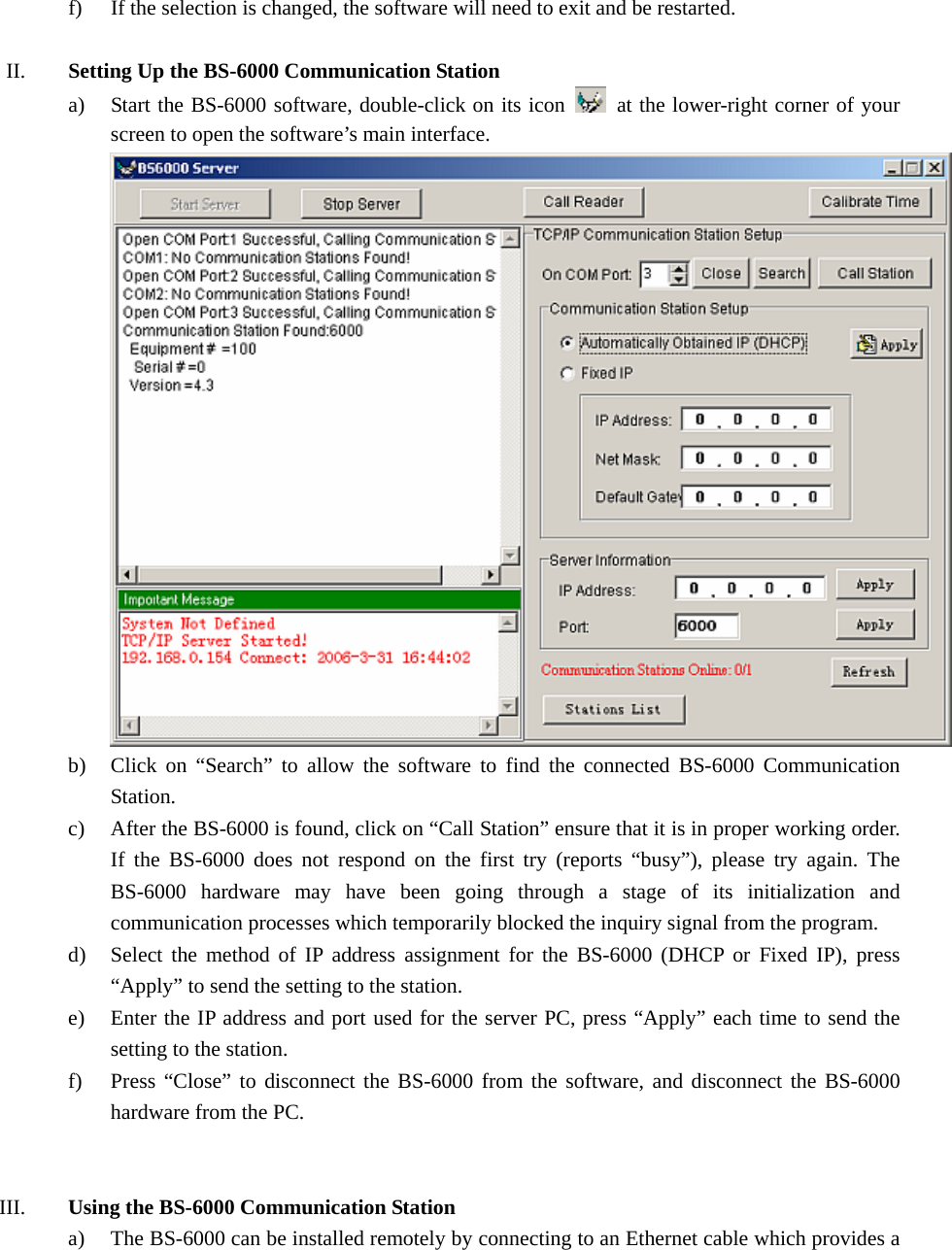  f) If the selection is changed, the software will need to exit and be restarted.  II. Setting Up the BS-6000 Communication Station a) Start the BS-6000 software, double-click on its icon    at the lower-right corner of your screen to open the software’s main interface.  b) Click on “Search” to allow the software to find the connected BS-6000 Communication Station. c) After the BS-6000 is found, click on “Call Station” ensure that it is in proper working order. If the BS-6000 does not respond on the first try (reports “busy”), please try again. The BS-6000 hardware may have been going through a stage of its initialization and communication processes which temporarily blocked the inquiry signal from the program. d) Select the method of IP address assignment for the BS-6000 (DHCP or Fixed IP), press “Apply” to send the setting to the station. e) Enter the IP address and port used for the server PC, press “Apply” each time to send the setting to the station. f) Press “Close” to disconnect the BS-6000 from the software, and disconnect the BS-6000 hardware from the PC.   III. Using the BS-6000 Communication Station a) The BS-6000 can be installed remotely by connecting to an Ethernet cable which provides a 