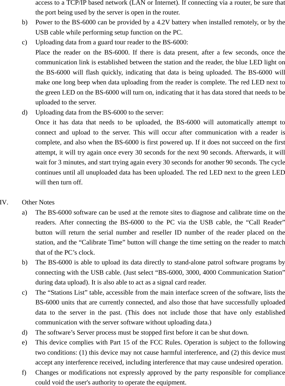 access to a TCP/IP based network (LAN or Internet). If connecting via a router, be sure that the port being used by the server is open in the router. b) Power to the BS-6000 can be provided by a 4.2V battery when installed remotely, or by the USB cable while performing setup function on the PC. c) Uploading data from a guard tour reader to the BS-6000: Place the reader on the BS-6000. If there is data present, after a few seconds, once the communication link is established between the station and the reader, the blue LED light on the BS-6000 will flash quickly, indicating that data is being uploaded. The BS-6000 will make one long beep when data uploading from the reader is complete. The red LED next to the green LED on the BS-6000 will turn on, indicating that it has data stored that needs to be uploaded to the server. d) Uploading data from the BS-6000 to the server: Once it has data that needs to be uploaded, the BS-6000 will automatically attempt to connect and upload to the server. This will occur after communication with a reader is complete, and also when the BS-6000 is first powered up. If it does not succeed on the first attempt, it will try again once every 30 seconds for the next 90 seconds. Afterwards, it will wait for 3 minutes, and start trying again every 30 seconds for another 90 seconds. The cycle continues until all unuploaded data has been uploaded. The red LED next to the green LED will then turn off.  IV. Other Notes a) The BS-6000 software can be used at the remote sites to diagnose and calibrate time on the readers. After connecting the BS-6000 to the PC via the USB cable, the “Call Reader” button will return the serial number and reseller ID number of the reader placed on the station, and the “Calibrate Time” button will change the time setting on the reader to match that of the PC’s clock. b) The BS-6000 is able to upload its data directly to stand-alone patrol software programs by connecting with the USB cable. (Just select “BS-6000, 3000, 4000 Communication Station” during data upload). It is also able to act as a signal card reader. c) The “Stations List” table, accessible from the main interface screen of the software, lists the BS-6000 units that are currently connected, and also those that have successfully uploaded data to the server in the past. (This does not include those that have only established communication with the server software without uploading data.) d) The software’s Server process must be stopped first before it can be shut down. e) This device complies with Part 15 of the FCC Rules. Operation is subject to the following two conditions: (1) this device may not cause harmful interference, and (2) this device must accept any interference received, including interference that may cause undesired operation. f) Changes or modifications not expressly approved by the party responsible for compliance could void the user&apos;s authority to operate the equipment. 
