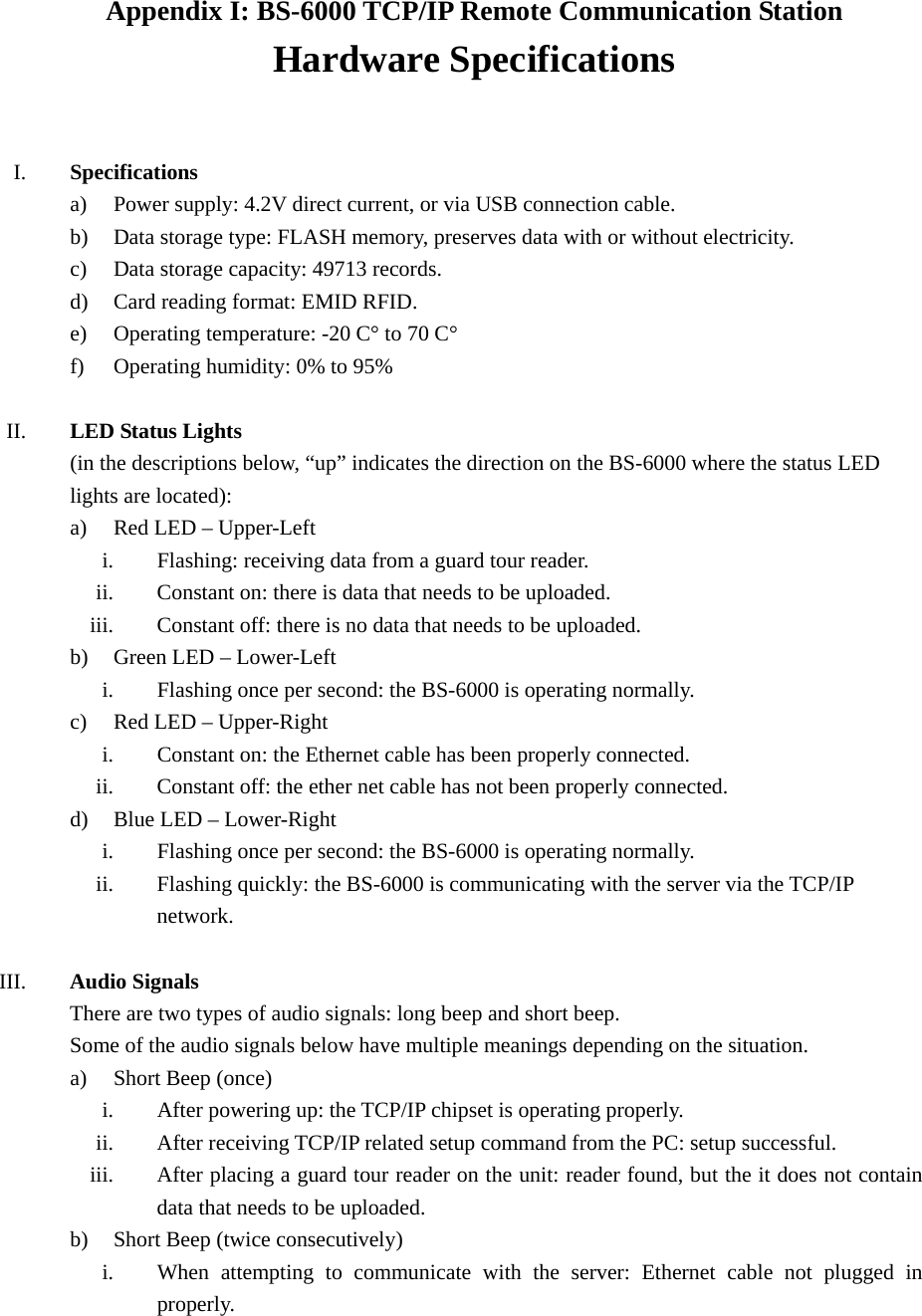 Appendix I: BS-6000 TCP/IP Remote Communication Station Hardware Specifications   I. Specifications a) Power supply: 4.2V direct current, or via USB connection cable. b) Data storage type: FLASH memory, preserves data with or without electricity. c) Data storage capacity: 49713 records. d) Card reading format: EMID RFID. e) Operating temperature: -20 C° to 70 C° f) Operating humidity: 0% to 95%  II. LED Status Lights (in the descriptions below, “up” indicates the direction on the BS-6000 where the status LED lights are located): a) Red LED – Upper-Left i. Flashing: receiving data from a guard tour reader. ii. Constant on: there is data that needs to be uploaded. iii. Constant off: there is no data that needs to be uploaded. b) Green LED – Lower-Left i. Flashing once per second: the BS-6000 is operating normally. c) Red LED – Upper-Right i. Constant on: the Ethernet cable has been properly connected. ii. Constant off: the ether net cable has not been properly connected. d) Blue LED – Lower-Right i. Flashing once per second: the BS-6000 is operating normally. ii. Flashing quickly: the BS-6000 is communicating with the server via the TCP/IP network.  III. Audio Signals There are two types of audio signals: long beep and short beep. Some of the audio signals below have multiple meanings depending on the situation. a) Short Beep (once) i. After powering up: the TCP/IP chipset is operating properly. ii. After receiving TCP/IP related setup command from the PC: setup successful. iii. After placing a guard tour reader on the unit: reader found, but the it does not contain data that needs to be uploaded. b) Short Beep (twice consecutively) i. When attempting to communicate with the server: Ethernet cable not plugged in properly. 