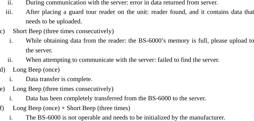 ii. During communication with the server: error in data returned from server. iii. After placing a guard tour reader on the unit: reader found, and it contains data that needs to be uploaded. c) Short Beep (three times consecutively) i. While obtaining data from the reader: the BS-6000’s memory is full, please upload to the server. ii. When attempting to communicate with the server: failed to find the server. d) Long Beep (once) i. Data transfer is complete. e) Long Beep (three times consecutively) i. Data has been completely transferred from the BS-6000 to the server. f) Long Beep (once) + Short Beep (three times) i. The BS-6000 is not operable and needs to be initialized by the manufacturer.   