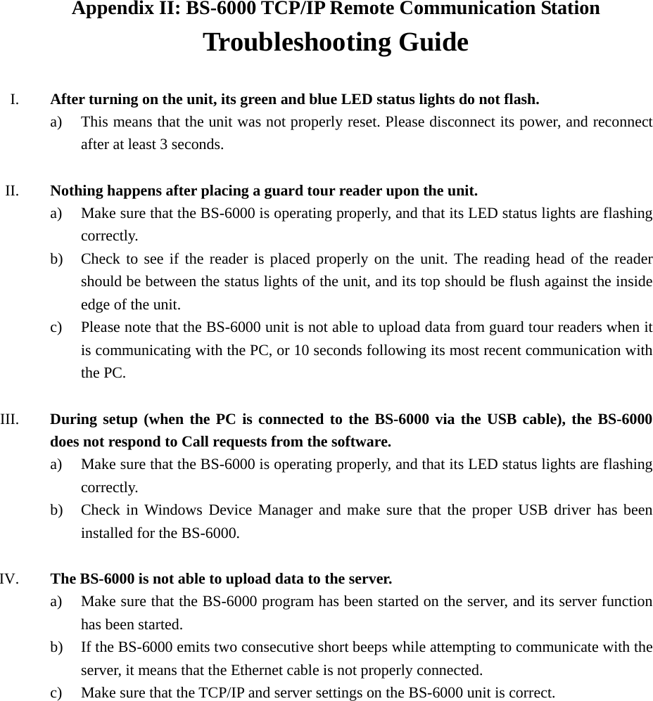 Appendix II: BS-6000 TCP/IP Remote Communication Station Troubleshooting Guide  I. After turning on the unit, its green and blue LED status lights do not flash. a) This means that the unit was not properly reset. Please disconnect its power, and reconnect after at least 3 seconds.  II. Nothing happens after placing a guard tour reader upon the unit. a) Make sure that the BS-6000 is operating properly, and that its LED status lights are flashing correctly. b) Check to see if the reader is placed properly on the unit. The reading head of the reader should be between the status lights of the unit, and its top should be flush against the inside edge of the unit.   c) Please note that the BS-6000 unit is not able to upload data from guard tour readers when it is communicating with the PC, or 10 seconds following its most recent communication with the PC.  III. During setup (when the PC is connected to the BS-6000 via the USB cable), the BS-6000 does not respond to Call requests from the software. a) Make sure that the BS-6000 is operating properly, and that its LED status lights are flashing correctly. b) Check in Windows Device Manager and make sure that the proper USB driver has been installed for the BS-6000.  IV.  The BS-6000 is not able to upload data to the server. a) Make sure that the BS-6000 program has been started on the server, and its server function has been started. b) If the BS-6000 emits two consecutive short beeps while attempting to communicate with the server, it means that the Ethernet cable is not properly connected. c) Make sure that the TCP/IP and server settings on the BS-6000 unit is correct. 