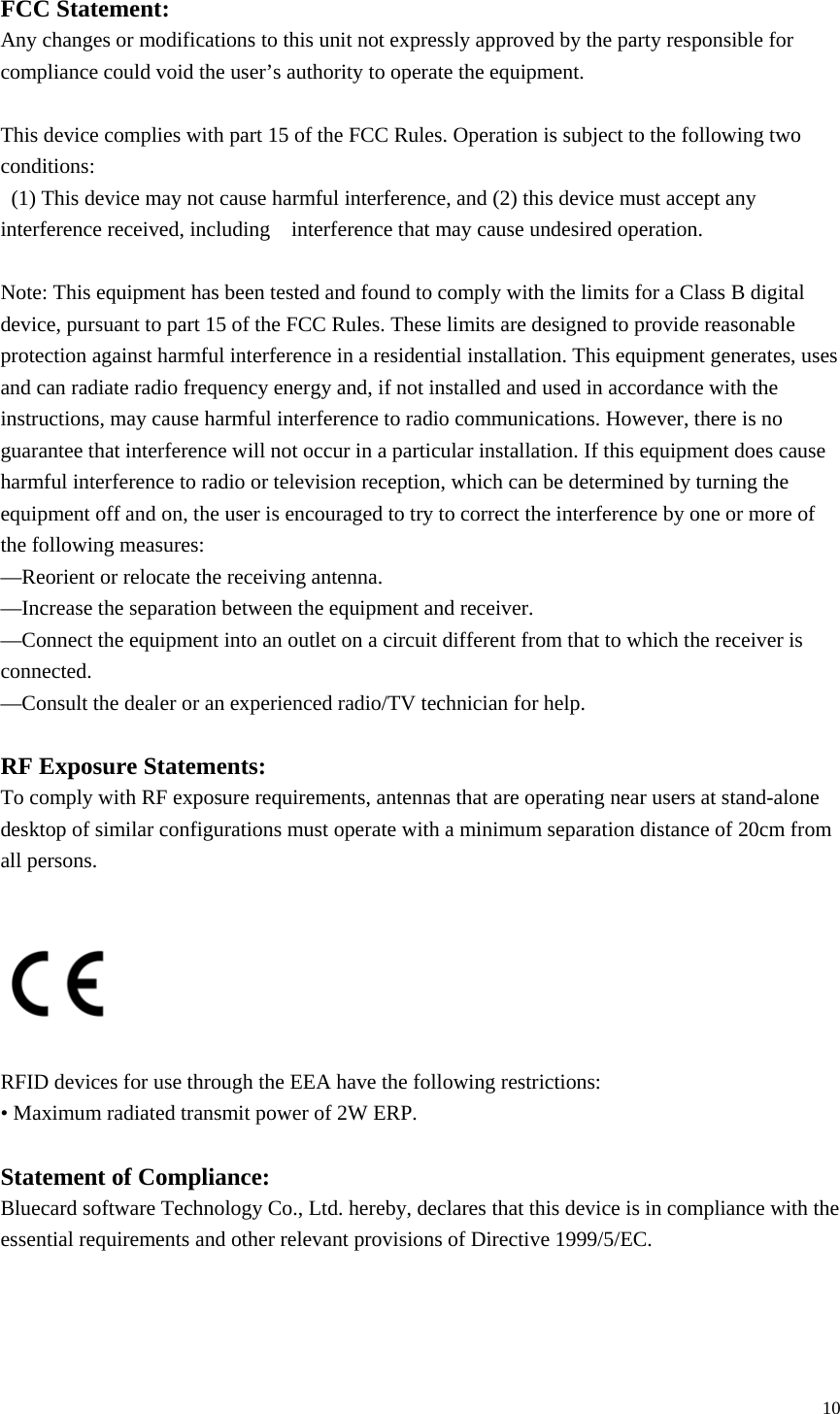   10 FCC Statement: Any changes or modifications to this unit not expressly approved by the party responsible for compliance could void the user’s authority to operate the equipment.    This device complies with part 15 of the FCC Rules. Operation is subject to the following two conditions:   (1) This device may not cause harmful interference, and (2) this device must accept any interference received, including    interference that may cause undesired operation.          Note: This equipment has been tested and found to comply with the limits for a Class B digital device, pursuant to part 15 of the FCC Rules. These limits are designed to provide reasonable protection against harmful interference in a residential installation. This equipment generates, uses and can radiate radio frequency energy and, if not installed and used in accordance with the instructions, may cause harmful interference to radio communications. However, there is no guarantee that interference will not occur in a particular installation. If this equipment does cause harmful interference to radio or television reception, which can be determined by turning the equipment off and on, the user is encouraged to try to correct the interference by one or more of the following measures: —Reorient or relocate the receiving antenna. —Increase the separation between the equipment and receiver. —Connect the equipment into an outlet on a circuit different from that to which the receiver is connected. —Consult the dealer or an experienced radio/TV technician for help.  RF Exposure Statements: To comply with RF exposure requirements, antennas that are operating near users at stand-alone desktop of similar configurations must operate with a minimum separation distance of 20cm from all persons.          RFID devices for use through the EEA have the following restrictions: • Maximum radiated transmit power of 2W ERP.  Statement of Compliance: Bluecard software Technology Co., Ltd. hereby, declares that this device is in compliance with the essential requirements and other relevant provisions of Directive 1999/5/EC.    