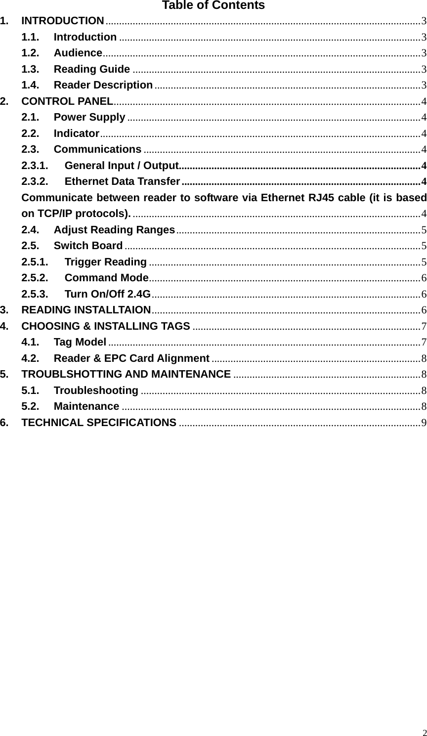   2Table of Contents 1. INTRODUCTION....................................................................................................................3 1.1. Introduction ...............................................................................................................3 1.2. Audience.....................................................................................................................3 1.3. Reading Guide ..........................................................................................................3 1.4. Reader Description..................................................................................................3 2. CONTROL PANEL.................................................................................................................4 2.1. Power Supply ............................................................................................................4 2.2. Indicator......................................................................................................................4 2.3. Communications ......................................................................................................4 2.3.1. General Input / Output.........................................................................................4 2.3.2. Ethernet Data Transfer........................................................................................4 Communicate between reader to software via Ethernet RJ45 cable (it is based on TCP/IP protocols)...........................................................................................................4 2.4. Adjust Reading Ranges..........................................................................................5 2.5. Switch Board.............................................................................................................5 2.5.1. Trigger Reading ....................................................................................................5 2.5.2. Command Mode....................................................................................................6 2.5.3. Turn On/Off 2.4G...................................................................................................6 3. READING INSTALLTAION...................................................................................................6 4. CHOOSING &amp; INSTALLING TAGS ....................................................................................7 4.1. Tag Model...................................................................................................................7 4.2. Reader &amp; EPC Card Alignment.............................................................................8 5. TROUBLSHOTTING AND MAINTENANCE .....................................................................8 5.1. Troubleshooting .......................................................................................................8 5.2. Maintenance ..............................................................................................................8 6. TECHNICAL SPECIFICATIONS .........................................................................................9                