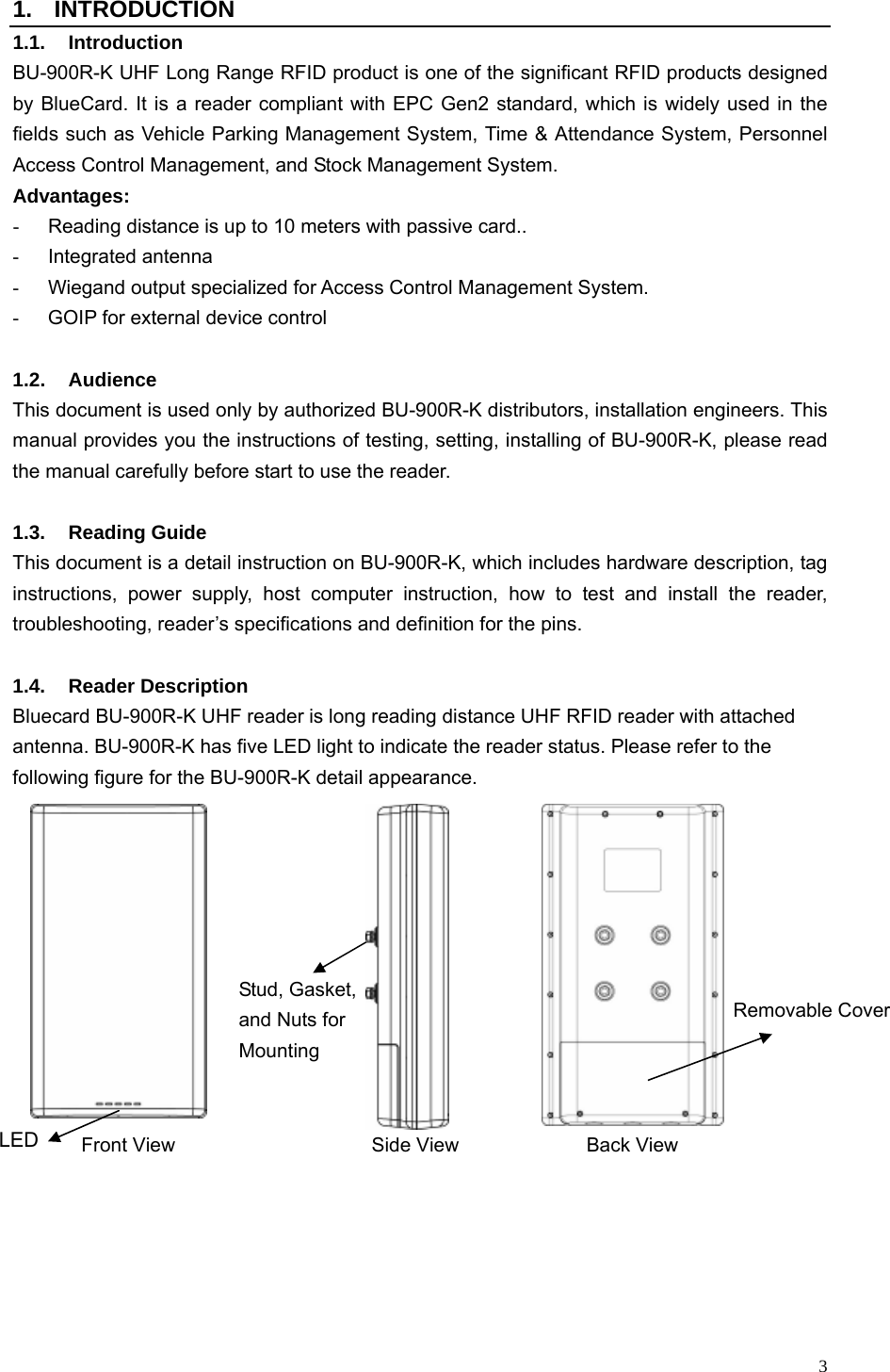   3 1. INTRODUCTION 1.1. Introduction BU-900R-K UHF Long Range RFID product is one of the significant RFID products designed by BlueCard. It is a reader compliant with EPC Gen2 standard, which is widely used in the fields such as Vehicle Parking Management System, Time &amp; Attendance System, Personnel Access Control Management, and Stock Management System.   Advantages: -  Reading distance is up to 10 meters with passive card.. - Integrated antenna -  Wiegand output specialized for Access Control Management System. -  GOIP for external device control    1.2. Audience This document is used only by authorized BU-900R-K distributors, installation engineers. This manual provides you the instructions of testing, setting, installing of BU-900R-K, please read the manual carefully before start to use the reader.    1.3. Reading Guide This document is a detail instruction on BU-900R-K, which includes hardware description, tag instructions, power supply, host computer instruction, how to test and install the reader, troubleshooting, reader’s specifications and definition for the pins.  1.4. Reader Description Bluecard BU-900R-K UHF reader is long reading distance UHF RFID reader with attached antenna. BU-900R-K has five LED light to indicate the reader status. Please refer to the following figure for the BU-900R-K detail appearance.                   Front View               Side View             Back View LED Stud, Gasket, and Nuts for Mounting Removable Cover 