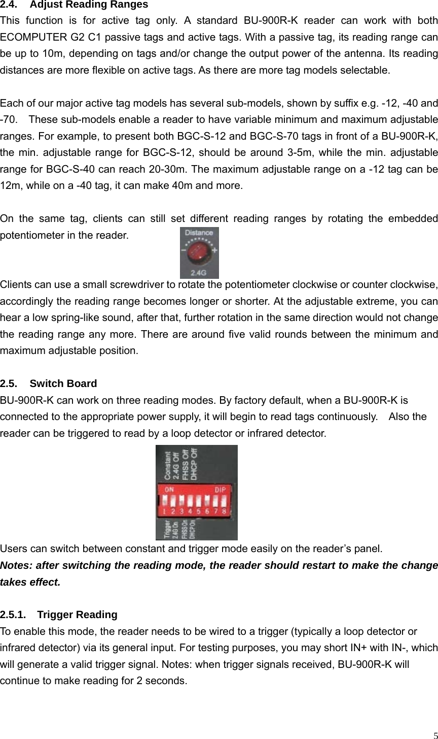   5 2.4.  Adjust Reading Ranges This function is for active tag only. A standard BU-900R-K reader can work with both ECOMPUTER G2 C1 passive tags and active tags. With a passive tag, its reading range can be up to 10m, depending on tags and/or change the output power of the antenna. Its reading distances are more flexible on active tags. As there are more tag models selectable.    Each of our major active tag models has several sub-models, shown by suffix e.g. -12, -40 and -70.    These sub-models enable a reader to have variable minimum and maximum adjustable ranges. For example, to present both BGC-S-12 and BGC-S-70 tags in front of a BU-900R-K, the min. adjustable range for BGC-S-12, should be around 3-5m, while the min. adjustable range for BGC-S-40 can reach 20-30m. The maximum adjustable range on a -12 tag can be 12m, while on a -40 tag, it can make 40m and more.    On the same tag, clients can still set different reading ranges by rotating the embedded potentiometer in the reader.     Clients can use a small screwdriver to rotate the potentiometer clockwise or counter clockwise, accordingly the reading range becomes longer or shorter. At the adjustable extreme, you can hear a low spring-like sound, after that, further rotation in the same direction would not change the reading range any more. There are around five valid rounds between the minimum and maximum adjustable position.  2.5. Switch Board BU-900R-K can work on three reading modes. By factory default, when a BU-900R-K is connected to the appropriate power supply, it will begin to read tags continuously.    Also the reader can be triggered to read by a loop detector or infrared detector.       Users can switch between constant and trigger mode easily on the reader’s panel.   Notes: after switching the reading mode, the reader should restart to make the change takes effect.    2.5.1. Trigger Reading To enable this mode, the reader needs to be wired to a trigger (typically a loop detector or infrared detector) via its general input. For testing purposes, you may short IN+ with IN-, which will generate a valid trigger signal. Notes: when trigger signals received, BU-900R-K will continue to make reading for 2 seconds.    