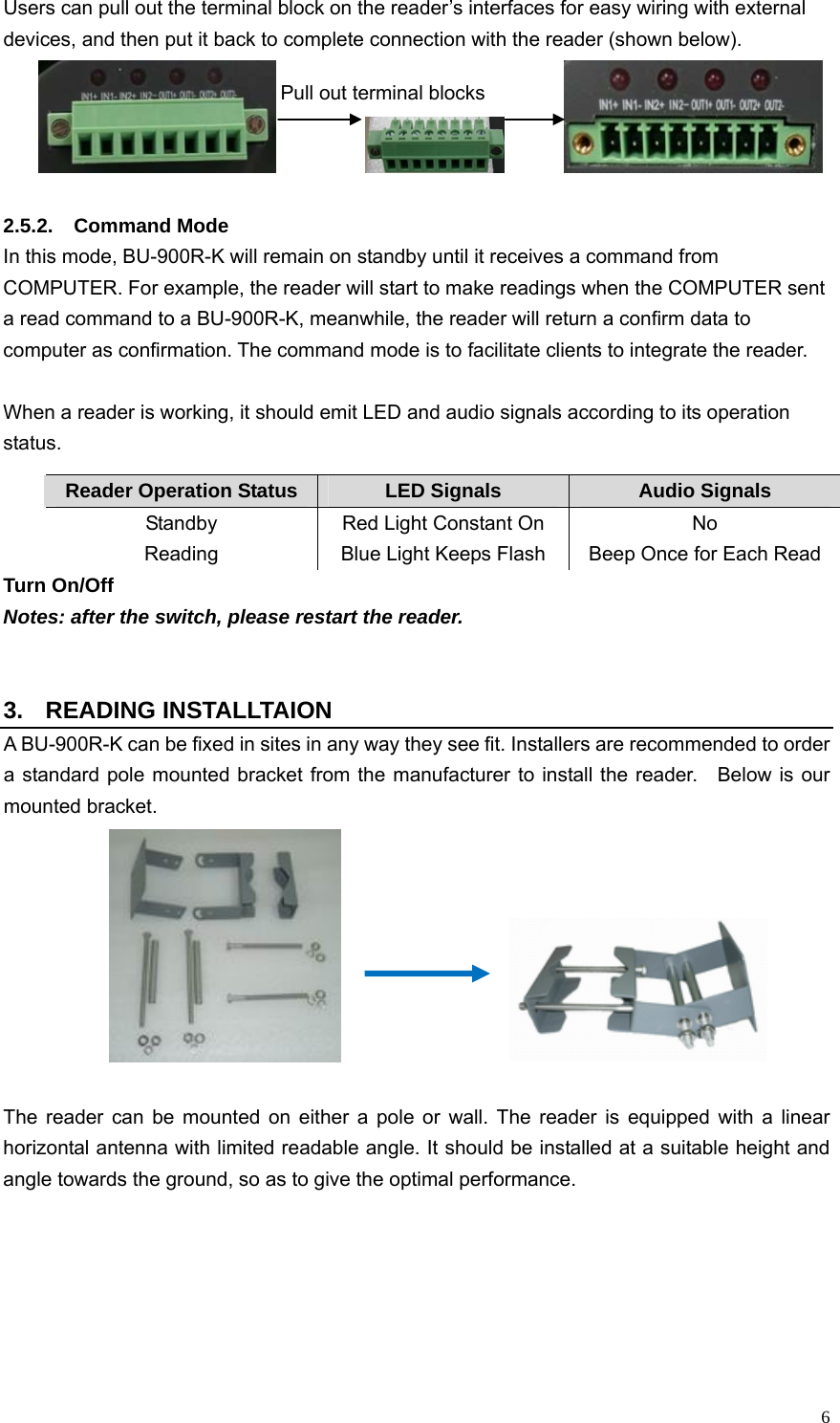   6Users can pull out the terminal block on the reader’s interfaces for easy wiring with external devices, and then put it back to complete connection with the reader (shown below).                      2.5.2. Command Mode  In this mode, BU-900R-K will remain on standby until it receives a command from COMPUTER. For example, the reader will start to make readings when the COMPUTER sent a read command to a BU-900R-K, meanwhile, the reader will return a confirm data to computer as confirmation. The command mode is to facilitate clients to integrate the reader.    When a reader is working, it should emit LED and audio signals according to its operation status. Turn On/Off  Notes: after the switch, please restart the reader.   3. READING INSTALLTAION A BU-900R-K can be fixed in sites in any way they see fit. Installers are recommended to order a standard pole mounted bracket from the manufacturer to install the reader.   Below is our mounted bracket.                       The reader can be mounted on either a pole or wall. The reader is equipped with a linear horizontal antenna with limited readable angle. It should be installed at a suitable height and angle towards the ground, so as to give the optimal performance.    Reader Operation Status  LED Signals  Audio Signals Standby  Red Light Constant On  No Reading  Blue Light Keeps Flash  Beep Once for Each Read Pull out terminal blocks 