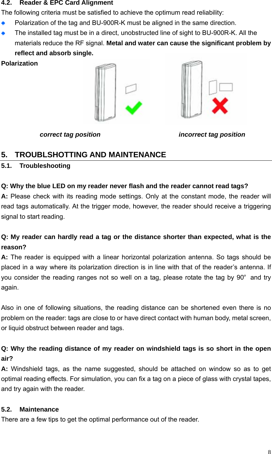   8 4.2.  Reader &amp; EPC Card Alignment The following criteria must be satisfied to achieve the optimum read reliability:  Polarization of the tag and BU-900R-K must be aligned in the same direction.  The installed tag must be in a direct, unobstructed line of sight to BU-900R-K. All the materials reduce the RF signal. Metal and water can cause the significant problem by reflect and absorb single.  Polarization            correct tag position                        incorrect tag position  5. TROUBLSHOTTING AND MAINTENANCE 5.1. Troubleshooting  Q: Why the blue LED on my reader never flash and the reader cannot read tags? A: Please check with its reading mode settings. Only at the constant mode, the reader will read tags automatically. At the trigger mode, however, the reader should receive a triggering signal to start reading.    Q: My reader can hardly read a tag or the distance shorter than expected, what is the reason? A: The reader is equipped with a linear horizontal polarization antenna. So tags should be placed in a way where its polarization direction is in line with that of the reader’s antenna. If you consider the reading ranges not so well on a tag, please rotate the tag by 90º and try again.   Also in one of following situations, the reading distance can be shortened even there is no problem on the reader: tags are close to or have direct contact with human body, metal screen, or liquid obstruct between reader and tags.  Q: Why the reading distance of my reader on windshield tags is so short in the open air? A: Windshield tags, as the name suggested, should be attached on window so as to get optimal reading effects. For simulation, you can fix a tag on a piece of glass with crystal tapes, and try again with the reader.  5.2. Maintenance  There are a few tips to get the optimal performance out of the reader.    