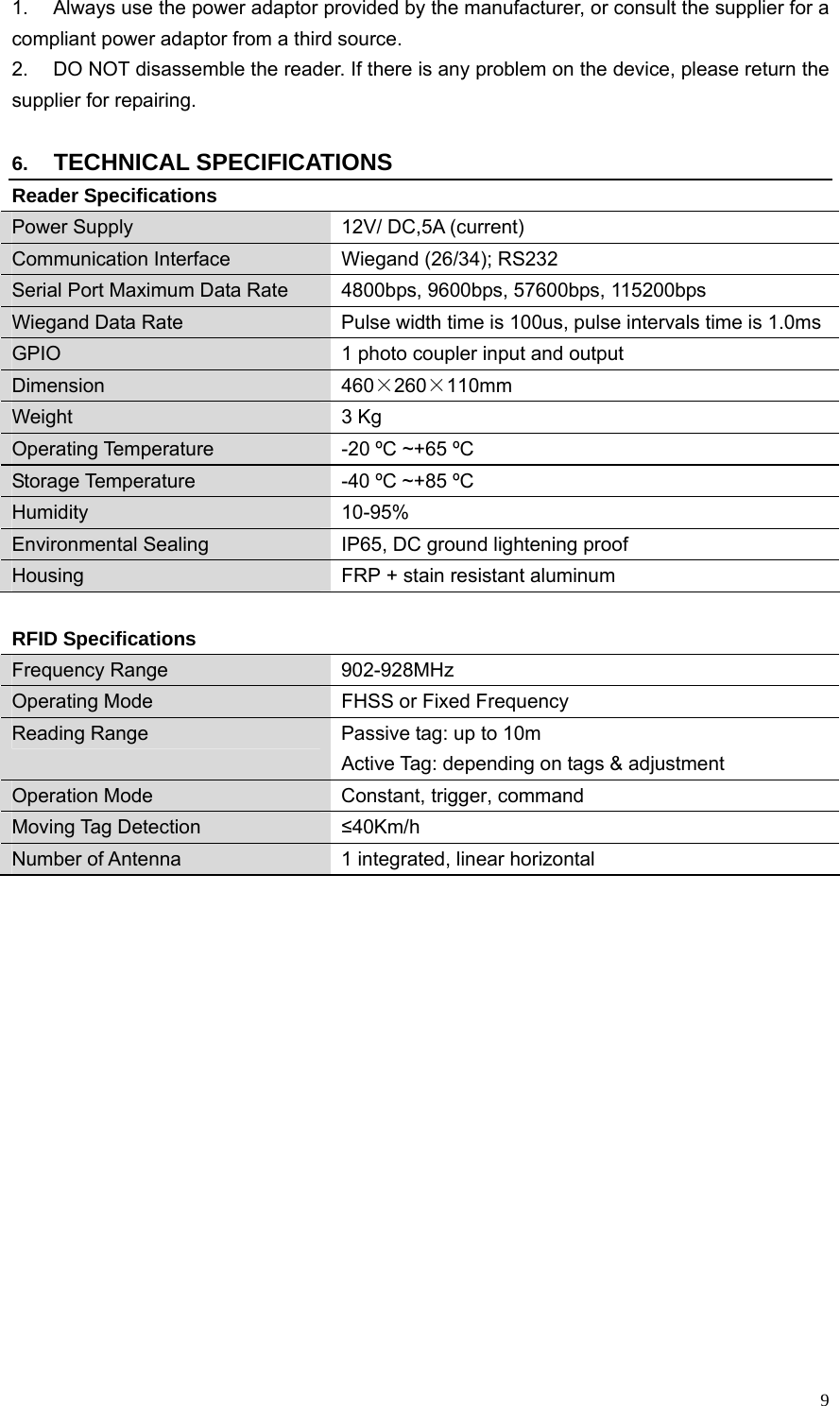   91.  Always use the power adaptor provided by the manufacturer, or consult the supplier for a compliant power adaptor from a third source. 2.  DO NOT disassemble the reader. If there is any problem on the device, please return the supplier for repairing.    6.  TECHNICAL SPECIFICATIONS Reader Specifications Power Supply  12V/ DC,5A (current) Communication Interface  Wiegand (26/34); RS232 Serial Port Maximum Data Rate  4800bps, 9600bps, 57600bps, 115200bps Wiegand Data Rate  Pulse width time is 100us, pulse intervals time is 1.0ms GPIO  1 photo coupler input and output Dimension  460×260×110mm Weight 3 Kg Operating Temperature  -20 ºC ~+65 ºC Storage Temperature  -40 ºC ~+85 ºC Humidity 10-95% Environmental Sealing  IP65, DC ground lightening proof Housing  FRP + stain resistant aluminum  RFID Specifications Frequency Range  902-928MHz   Operating Mode  FHSS or Fixed Frequency Reading Range  Passive tag: up to 10m   Active Tag: depending on tags &amp; adjustment Operation Mode  Constant, trigger, command Moving Tag Detection  ≤40Km/h Number of Antenna  1 integrated, linear horizontal          