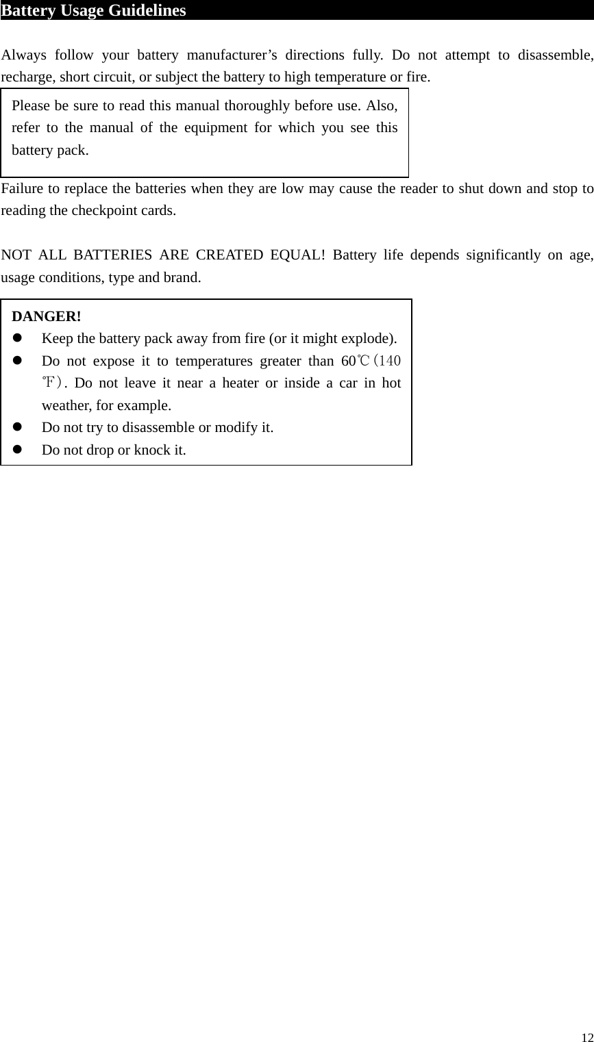 Battery Usage Guidelines                                                   Always follow your battery manufacturer’s directions fully. Do not attempt to disassemble, recharge, short circuit, or subject the battery to high temperature or fire.     Failure to replace the batteries when they are low may cause the reader to shut down and stop to reading the checkpoint cards.  NOT ALL BATTERIES ARE CREATED EQUAL! Battery life depends significantly on age, usage conditions, type and brand.                                  DANGER!  Keep the battery pack away from fire (or it might explode).  Do not expose it to temperatures greater than 60℃(140℉). Do not leave it near a heater or inside a car in hot weather, for example.  Do not try to disassemble or modify it.  Do not drop or knock it.           Please be sure to read this manual thoroughly before use. Also, refer to the manual of the equipment for which you see this battery pack.  12 