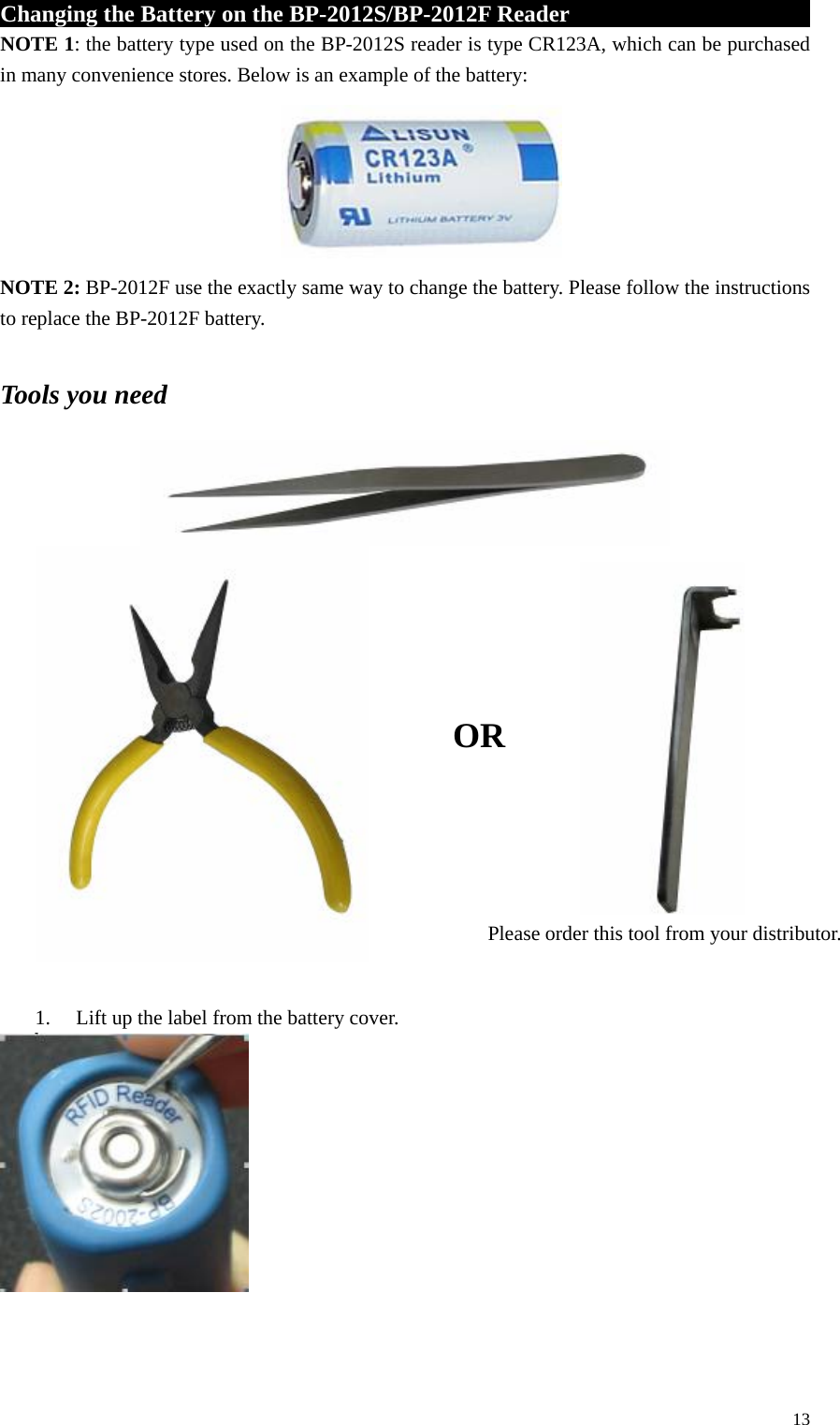 Changing the Battery on the BP-2012S/BP-2012F Reader                              NOTE 1: the battery type used on the BP-2012S reader is type CR123A, which can be purchased in many convenience stores. Below is an example of the battery:       NOTE 2: BP-2012F use the exactly same way to change the battery. Please follow the instructions to replace the BP-2012F battery.    Tools you need                    1. Lift up the label from the battery cover.           OR Please order this tool from your distributor.  13 