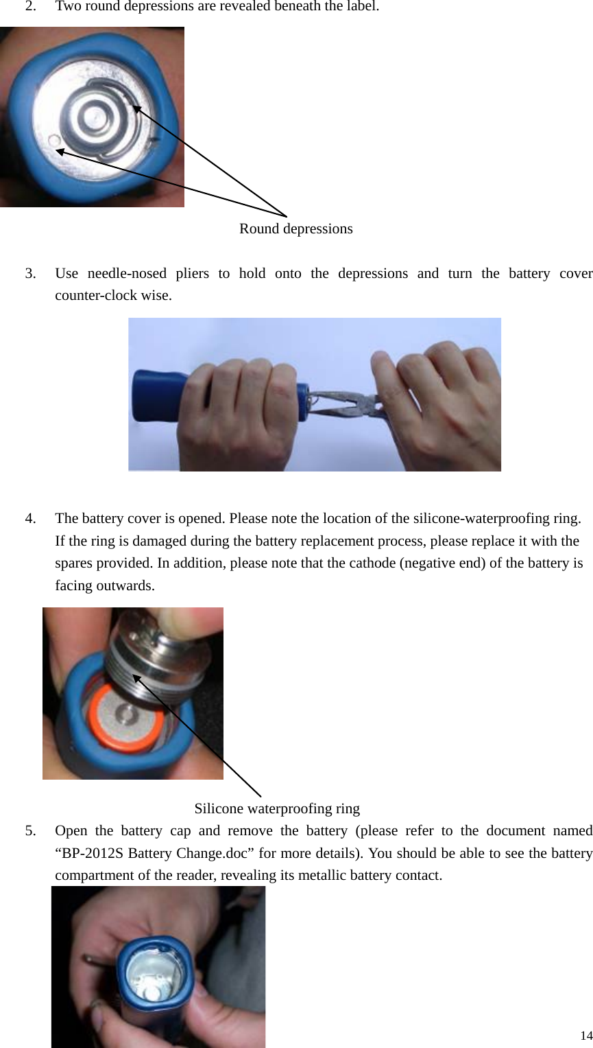 2. Two round depressions are revealed beneath the label.                  Round depressions  3. Use needle-nosed pliers to hold onto the depressions and turn the battery cover counter-clock wise.          4. The battery cover is opened. Please note the location of the silicone-waterproofing ring. If the ring is damaged during the battery replacement process, please replace it with the spares provided. In addition, please note that the cathode (negative end) of the battery is facing outwards.          Silicone waterproofing ring 5. Open the battery cap and remove the battery (please refer to the document named “BP-2012S Battery Change.doc” for more details). You should be able to see the battery compartment of the reader, revealing its metallic battery contact.      14 