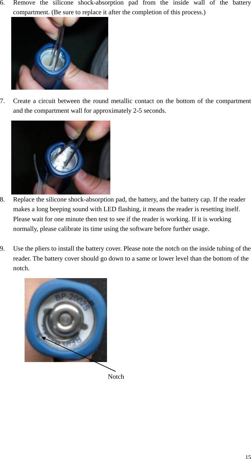 6. Remove the silicone shock-absorption pad from the inside wall of the battery compartment. (Be sure to replace it after the completion of this process.)         7. Create a circuit between the round metallic contact on the bottom of the compartment and the compartment wall for approximately 2-5 seconds.         8. Replace the silicone shock-absorption pad, the battery, and the battery cap. If the reader makes a long beeping sound with LED flashing, it means the reader is resetting itself. Please wait for one minute then test to see if the reader is working. If it is working normally, please calibrate its time using the software before further usage.  9. Use the pliers to install the battery cover. Please note the notch on the inside tubing of the reader. The battery cover should go down to a same or lower level than the bottom of the notch.           Notch       15 