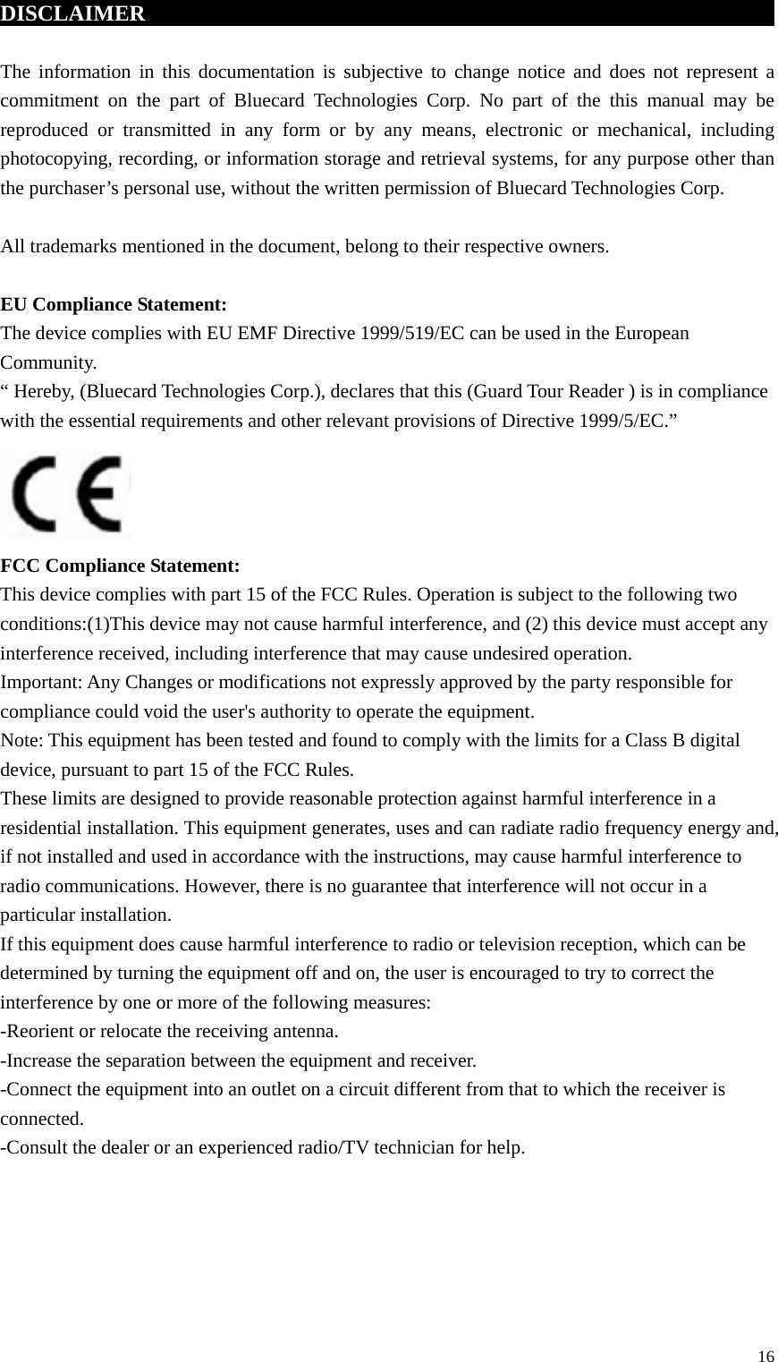 DISCLAIMER                                      The information in this documentation is subjective to change notice and does not represent a commitment on the part of Bluecard Technologies Corp. No part of the this manual may be reproduced or transmitted in any form or by any means, electronic or mechanical, including photocopying, recording, or information storage and retrieval systems, for any purpose other than the purchaser’s personal use, without the written permission of Bluecard Technologies Corp.  All trademarks mentioned in the document, belong to their respective owners.  EU Compliance Statement: The device complies with EU EMF Directive 1999/519/EC can be used in the European Community. “ Hereby, (Bluecard Technologies Corp.), declares that this (Guard Tour Reader ) is in compliance with the essential requirements and other relevant provisions of Directive 1999/5/EC.”  FCC Compliance Statement: This device complies with part 15 of the FCC Rules. Operation is subject to the following two conditions:(1)This device may not cause harmful interference, and (2) this device must accept any interference received, including interference that may cause undesired operation.   Important: Any Changes or modifications not expressly approved by the party responsible for compliance could void the user&apos;s authority to operate the equipment. Note: This equipment has been tested and found to comply with the limits for a Class B digital device, pursuant to part 15 of the FCC Rules.   These limits are designed to provide reasonable protection against harmful interference in a residential installation. This equipment generates, uses and can radiate radio frequency energy and, if not installed and used in accordance with the instructions, may cause harmful interference to radio communications. However, there is no guarantee that interference will not occur in a particular installation. If this equipment does cause harmful interference to radio or television reception, which can be determined by turning the equipment off and on, the user is encouraged to try to correct the interference by one or more of the following measures:   -Reorient or relocate the receiving antenna.   -Increase the separation between the equipment and receiver. -Connect the equipment into an outlet on a circuit different from that to which the receiver is connected.   -Consult the dealer or an experienced radio/TV technician for help.  16 