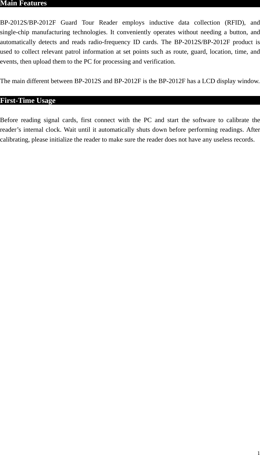 Main Features                                                           BP-2012S/BP-2012F Guard Tour Reader employs inductive data collection (RFID), and single-chip manufacturing technologies. It conveniently operates without needing a button, and automatically detects and reads radio-frequency ID cards. The BP-2012S/BP-2012F product is used to collect relevant patrol information at set points such as route, guard, location, time, and events, then upload them to the PC for processing and verification.  The main different between BP-2012S and BP-2012F is the BP-2012F has a LCD display window.    First-Time Usage                                              Before reading signal cards, first connect with the PC and start the software to calibrate the reader’s internal clock. Wait until it automatically shuts down before performing readings. After calibrating, please initialize the reader to make sure the reader does not have any useless records.                               1 