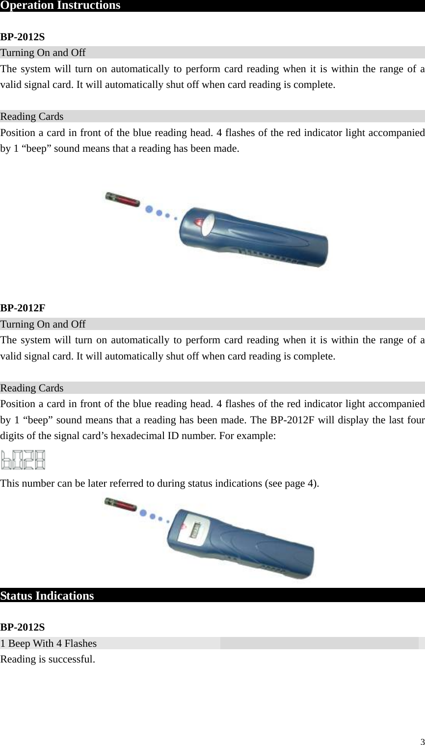 Operation Instructions                                                        BP-2012S Turning On and Off                                                                       The system will turn on automatically to perform card reading when it is within the range of a valid signal card. It will automatically shut off when card reading is complete.  Reading Cards                                                                      Position a card in front of the blue reading head. 4 flashes of the red indicator light accompanied by 1 “beep” sound means that a reading has been made.          BP-2012F Turning On and Off                                                                        The system will turn on automatically to perform card reading when it is within the range of a valid signal card. It will automatically shut off when card reading is complete.  Reading Cards                                                                        Position a card in front of the blue reading head. 4 flashes of the red indicator light accompanied by 1 “beep” sound means that a reading has been made. The BP-2012F will display the last four digits of the signal card’s hexadecimal ID number. For example:  This number can be later referred to during status indications (see page 4).       Status Indications                                                              BP-2012S 1 Beep With 4 Flashes                                                                  Reading is successful.    3 